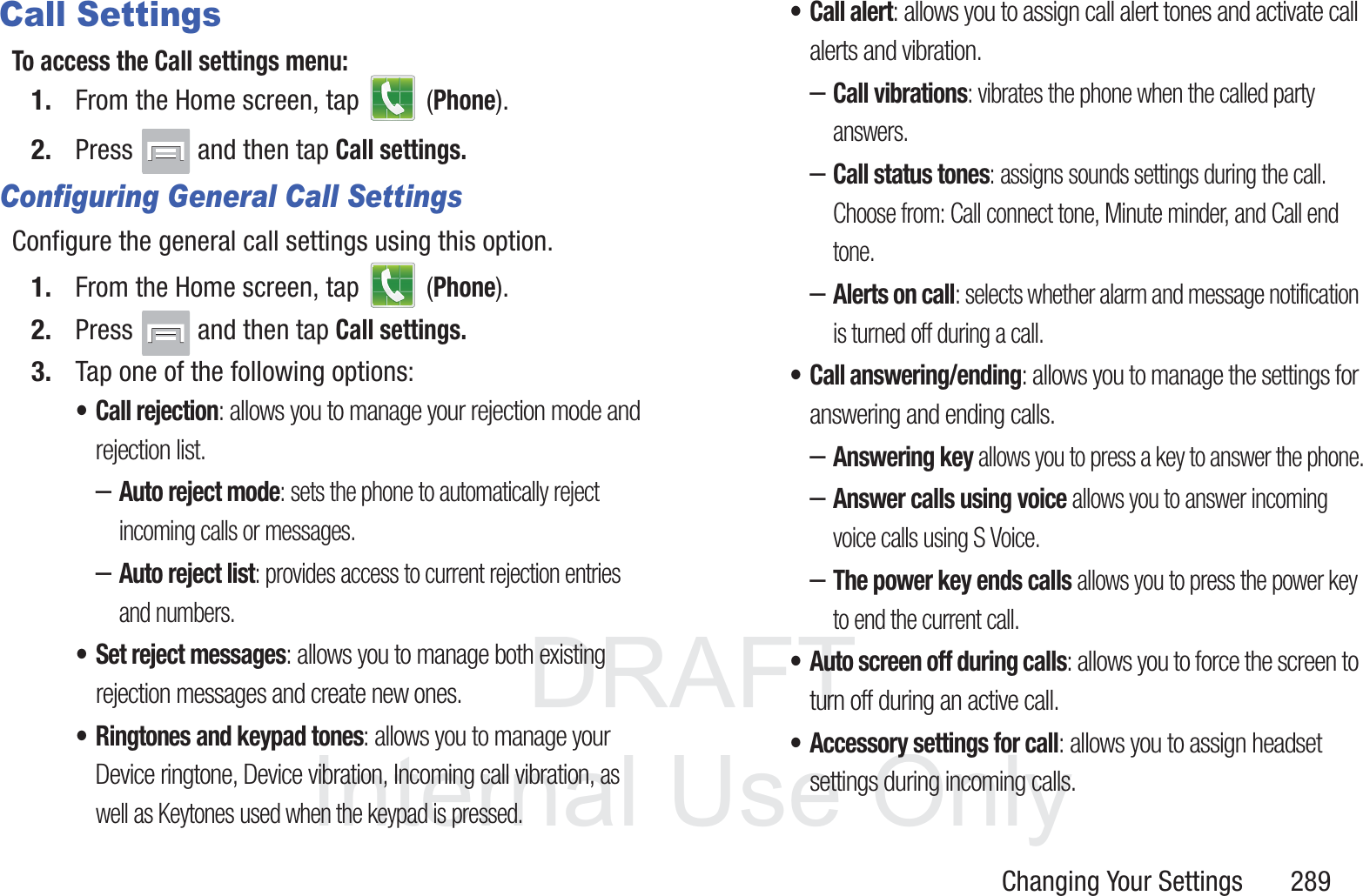 DRAFT InternalUse OnlyChanging Your Settings       289Call SettingsTo access the Call settings menu:1. From the Home screen, tap   (Phone).2. Press   and then tap Call settings.Configuring General Call SettingsConfigure the general call settings using this option.1. From the Home screen, tap   (Phone).2. Press   and then tap Call settings.3. Tap one of the following options:&bull; Call rejection: allows you to manage your rejection mode and rejection list.&ndash;Auto reject mode: sets the phone to automatically reject incoming calls or messages.&ndash;Auto reject list: provides access to current rejection entries and numbers.&bull; Set reject messages: allows you to manage both existing rejection messages and create new ones.&bull; Ringtones and keypad tones: allows you to manage your Device ringtone, Device vibration, Incoming call vibration, as well as Keytones used when the keypad is pressed. &bull; Call alert: allows you to assign call alert tones and activate call alerts and vibration.&ndash;Call vibrations: vibrates the phone when the called party answers.&ndash;Call status tones: assigns sounds settings during the call. Choose from: Call connect tone, Minute minder, and Call end tone.&ndash;Alerts on call: selects whether alarm and message notification is turned off during a call. &bull; Call answering/ending: allows you to manage the settings for answering and ending calls.&ndash;Answering key allows you to press a key to answer the phone.&ndash;Answer calls using voice allows you to answer incoming voice calls using S Voice.&ndash;The power key ends calls allows you to press the power key to end the current call.&bull; Auto screen off during calls: allows you to force the screen to turn off during an active call.&bull; Accessory settings for call: allows you to assign headset settings during incoming calls.