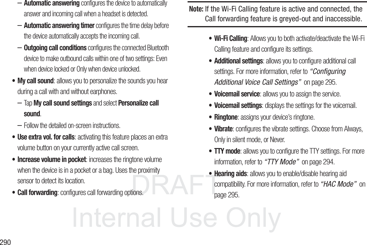 DRAFT InternalUse Only290&ndash;Automatic answering configures the device to automatically answer and incoming call when a headset is detected.&ndash;Automatic answering timer configures the time delay before the device automatically accepts the incoming call.&ndash;Outgoing call conditions configures the connected Bluetooth device to make outbound calls within one of two settings: Even when device locked or Only when device unlocked.&bull; My call sound: allows you to personalize the sounds you hear during a call with and without earphones.&ndash;Tap My call sound settings and select Personalize call sound.&ndash;Follow the detailed on-screen instructions.&bull; Use extra vol. for calls: activating this feature places an extra volume button on your currently active call screen.&bull; Increase volume in pocket: increases the ringtone volume when the device is in a pocket or a bag. Uses the proximity sensor to detect its location.&bull; Call forwarding: configures call forwarding options. Note: If the Wi-Fi Calling feature is active and connected, the Call forwarding feature is greyed-out and inaccessible.&bull; Wi-Fi Calling: Allows you to both activate/deactivate the Wi-Fi Calling feature and configure its settings. &bull; Additional settings: allows you to configure additional call settings. For more information, refer to &ldquo;Configuring Additional Voice Call Settings&rdquo;  on page 295.&bull; Voicemail service: allows you to assign the service. &bull; Voicemail settings: displays the settings for the voicemail.&bull;Ringtone: assigns your device&rsquo;s ringtone.&bull;Vibrate: configures the vibrate settings. Choose from Always, Only in silent mode, or Never.&bull; TTY mode: allows you to configure the TTY settings. For more information, refer to &ldquo;TTY Mode&rdquo;  on page 294.&bull; Hearing aids: allows you to enable/disable hearing aid compatibility. For more information, refer to &ldquo;HAC Mode&rdquo;  on page 295.