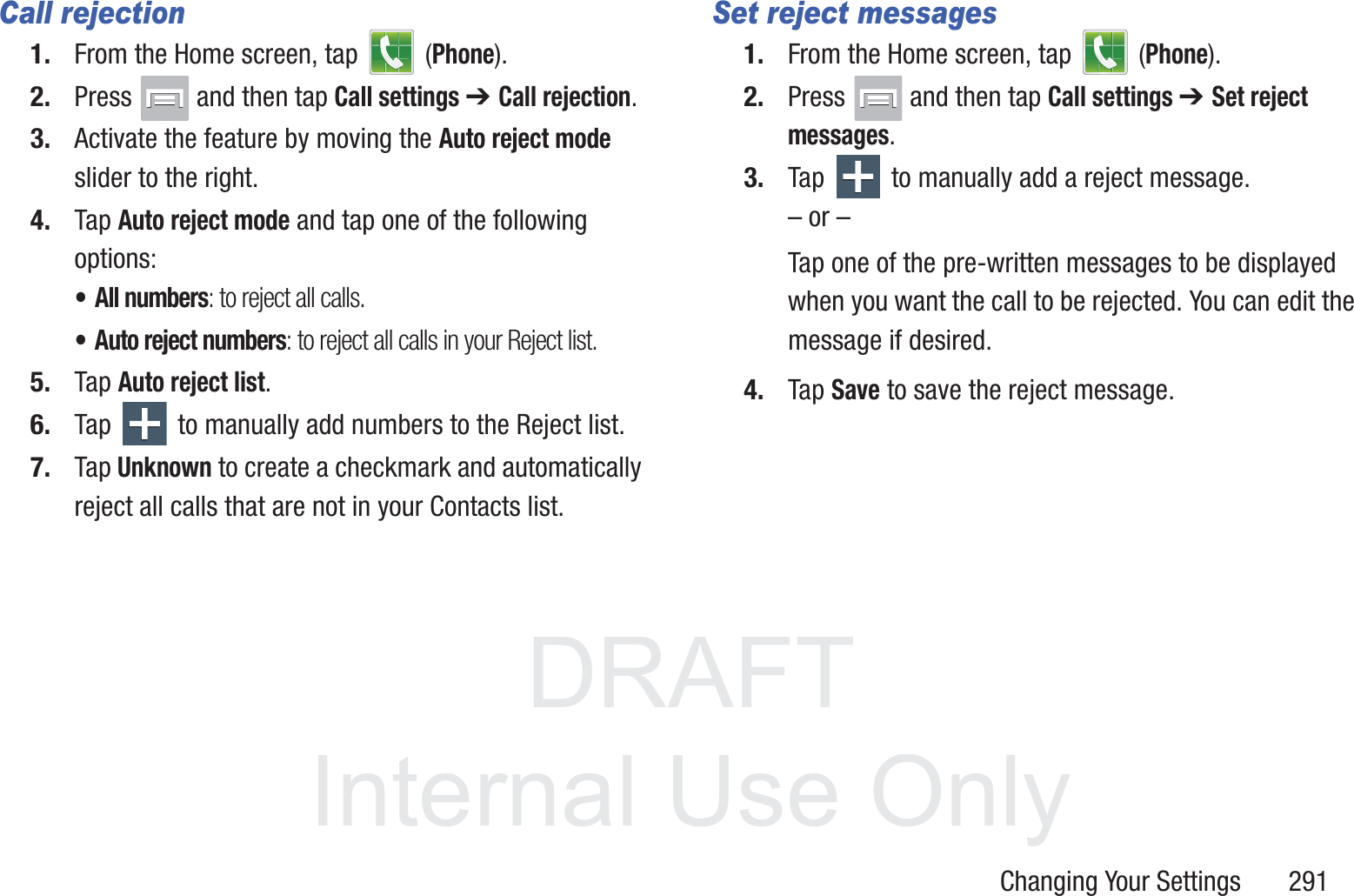 DRAFT InternalUse OnlyChanging Your Settings       291Call rejection1. From the Home screen, tap   (Phone).2. Press   and then tap Call settings ➔ Call rejection.3. Activate the feature by moving the Auto reject mode slider to the right.4. Tap Auto reject mode and tap one of the following options:&bull; All numbers: to reject all calls.&bull; Auto reject numbers: to reject all calls in your Reject list.5. Tap Auto reject list.6. Tap   to manually add numbers to the Reject list.7. Tap Unknown to create a checkmark and automatically reject all calls that are not in your Contacts list.Set reject messages1. From the Home screen, tap   (Phone).2. Press   and then tap Call settings ➔ Set reject messages.3. Tap   to manually add a reject message.&ndash; or &ndash;Tap one of the pre-written messages to be displayed when you want the call to be rejected. You can edit the message if desired.4. Tap Save to save the reject message.