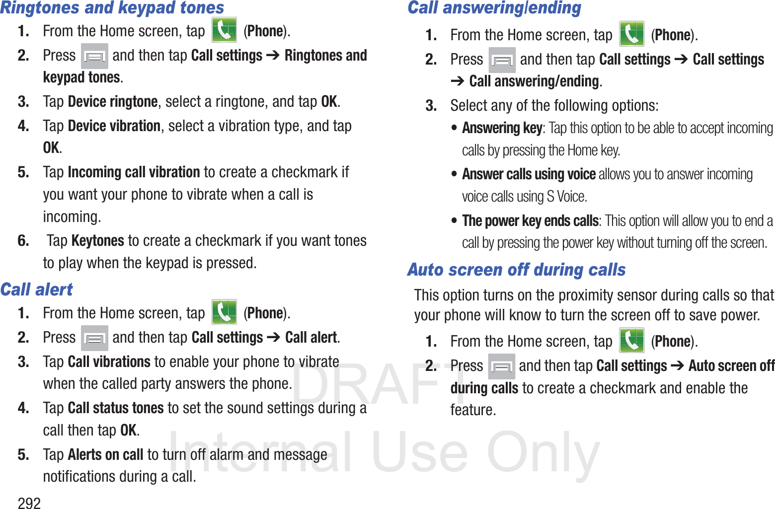DRAFT InternalUse Only292Ringtones and keypad tones1. From the Home screen, tap   (Phone).2. Press   and then tap Call settings ➔ Ringtones and keypad tones.3. Tap Device ringtone, select a ringtone, and tap OK.4. Tap Device vibration, select a vibration type, and tap OK.5. Tap Incoming call vibration to create a checkmark if you want your phone to vibrate when a call is incoming.6.  Tap Keytones to create a checkmark if you want tones to play when the keypad is pressed.Call alert1. From the Home screen, tap   (Phone).2. Press   and then tap Call settings ➔ Call alert.3. Tap Call vibrations to enable your phone to vibrate when the called party answers the phone.4. Tap Call status tones to set the sound settings during a call then tap OK.5. Tap Alerts on call to turn off alarm and message notifications during a call.Call answering/ending1. From the Home screen, tap   (Phone).2. Press   and then tap Call settings ➔ Call settings ➔ Call answering/ending.3. Select any of the following options:&bull; Answering key: Tap this option to be able to accept incoming calls by pressing the Home key.&bull; Answer calls using voice allows you to answer incoming voice calls using S Voice.&bull; The power key ends calls: This option will allow you to end a call by pressing the power key without turning off the screen. Auto screen off during callsThis option turns on the proximity sensor during calls so that your phone will know to turn the screen off to save power.1. From the Home screen, tap   (Phone).2. Press   and then tap Call settings ➔ Auto screen off during calls to create a checkmark and enable the feature.