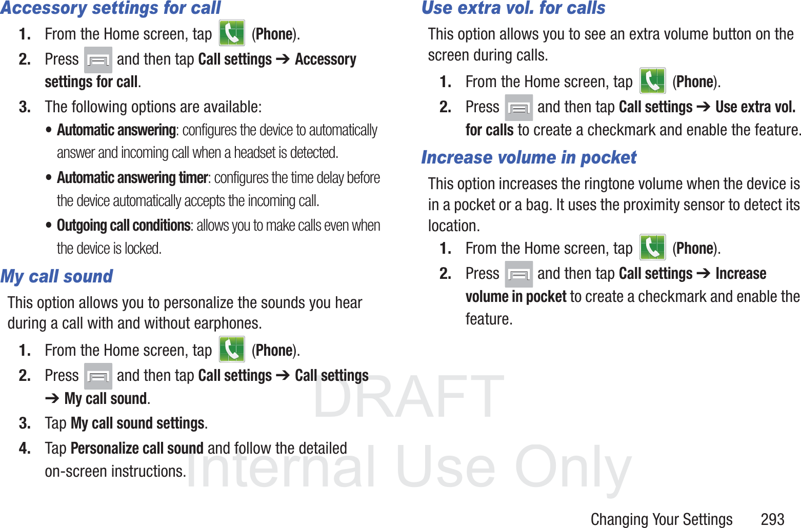 DRAFT InternalUse OnlyChanging Your Settings       293Accessory settings for call1. From the Home screen, tap   (Phone).2. Press   and then tap Call settings ➔ Accessory settings for call.3. The following options are available:&bull; Automatic answering: configures the device to automatically answer and incoming call when a headset is detected.&bull; Automatic answering timer: configures the time delay before the device automatically accepts the incoming call.&bull; Outgoing call conditions: allows you to make calls even when the device is locked.My call soundThis option allows you to personalize the sounds you hear during a call with and without earphones.1. From the Home screen, tap   (Phone).2. Press   and then tap Call settings ➔ Call settings ➔ My call sound.3. Tap My call sound settings.4. Tap Personalize call sound and follow the detailed on-screen instructions.Use extra vol. for callsThis option allows you to see an extra volume button on the screen during calls.1. From the Home screen, tap   (Phone).2. Press   and then tap Call settings ➔ Use extra vol. for calls to create a checkmark and enable the feature.Increase volume in pocketThis option increases the ringtone volume when the device is in a pocket or a bag. It uses the proximity sensor to detect its location.1. From the Home screen, tap   (Phone).2. Press   and then tap Call settings ➔ Increase volume in pocket to create a checkmark and enable the feature.