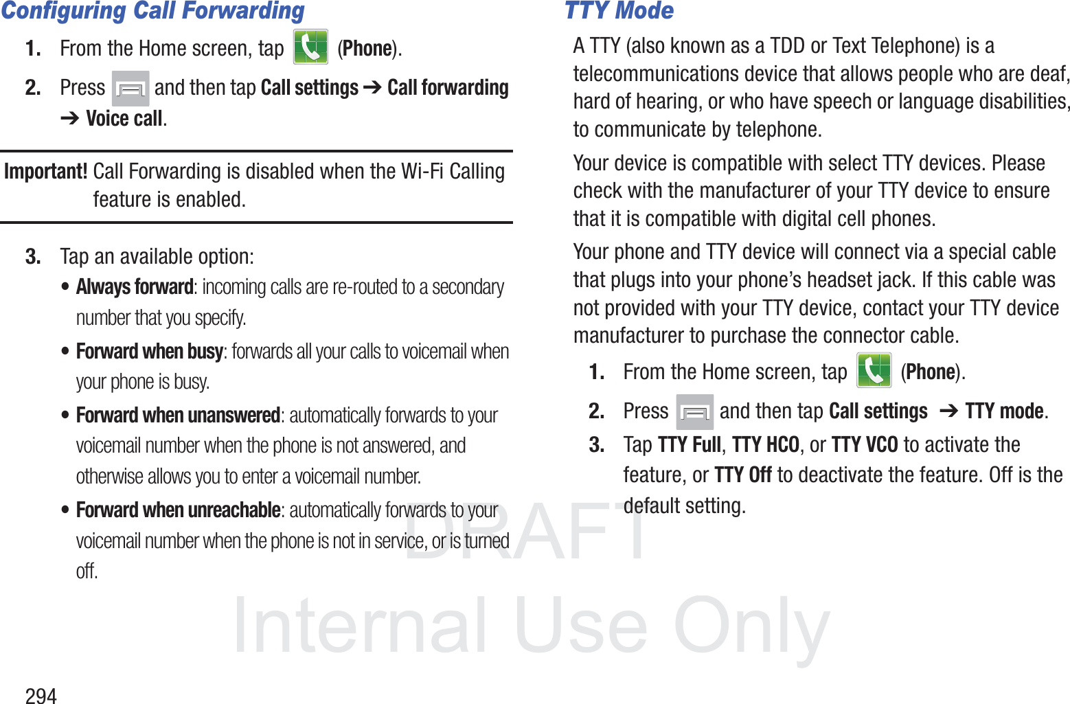 DRAFT InternalUse Only294Configuring Call Forwarding1. From the Home screen, tap   (Phone).2. Press   and then tap Call settings ➔ Call forwarding ➔ Voice call.Important! Call Forwarding is disabled when the Wi-Fi Calling feature is enabled.3. Tap an available option:&bull; Always forward: incoming calls are re-routed to a secondary number that you specify.&bull; Forward when busy: forwards all your calls to voicemail when your phone is busy.&bull; Forward when unanswered: automatically forwards to your voicemail number when the phone is not answered, and otherwise allows you to enter a voicemail number.&bull; Forward when unreachable: automatically forwards to your voicemail number when the phone is not in service, or is turned off.TTY ModeA TTY (also known as a TDD or Text Telephone) is a telecommunications device that allows people who are deaf, hard of hearing, or who have speech or language disabilities, to communicate by telephone. Your device is compatible with select TTY devices. Please check with the manufacturer of your TTY device to ensure that it is compatible with digital cell phones. Your phone and TTY device will connect via a special cable that plugs into your phone&rsquo;s headset jack. If this cable was not provided with your TTY device, contact your TTY device manufacturer to purchase the connector cable.1. From the Home screen, tap   (Phone).2. Press   and then tap Call settings  ➔ TTY mode.3. Tap TTY Full, TTY HCO, or TTY VCO to activate the feature, or TTY Off to deactivate the feature. Off is the default setting.
