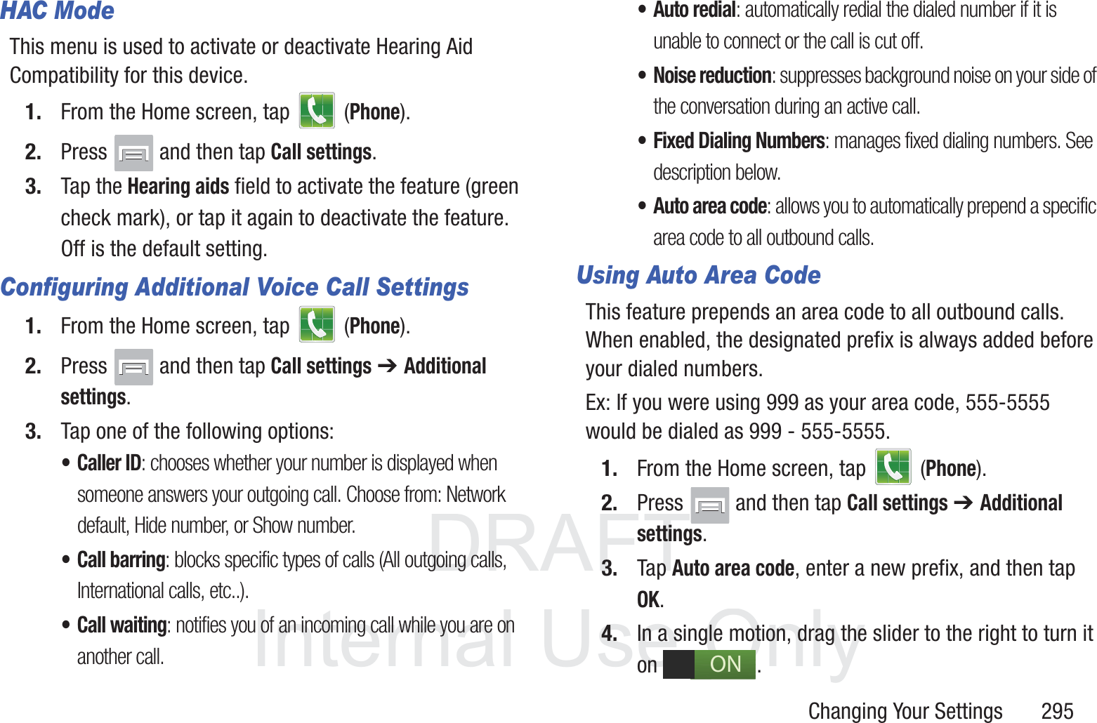 DRAFT InternalUse OnlyChanging Your Settings       295HAC ModeThis menu is used to activate or deactivate Hearing Aid Compatibility for this device.1. From the Home screen, tap   (Phone).2. Press   and then tap Call settings.3. Tap the Hearing aids field to activate the feature (green check mark), or tap it again to deactivate the feature. Off is the default setting.Configuring Additional Voice Call Settings1. From the Home screen, tap   (Phone).2. Press   and then tap Call settings ➔ Additional settings.3. Tap one of the following options:&bull; Caller ID: chooses whether your number is displayed when someone answers your outgoing call. Choose from: Network default, Hide number, or Show number.&bull; Call barring: blocks specific types of calls (All outgoing calls, International calls, etc..).&bull; Call waiting: notifies you of an incoming call while you are on another call. &bull; Auto redial: automatically redial the dialed number if it is unable to connect or the call is cut off.&bull; Noise reduction: suppresses background noise on your side of the conversation during an active call.&bull; Fixed Dialing Numbers: manages fixed dialing numbers. See description below.&bull; Auto area code: allows you to automatically prepend a specific area code to all outbound calls. Using Auto Area CodeThis feature prepends an area code to all outbound calls. When enabled, the designated prefix is always added before your dialed numbers. Ex: If you were using 999 as your area code, 555-5555 would be dialed as 999 - 555-5555.1. From the Home screen, tap   (Phone).2. Press   and then tap Call settings ➔ Additional settings.3. Tap Auto area code, enter a new prefix, and then tap OK.4. In a single motion, drag the slider to the right to turn it on . ON