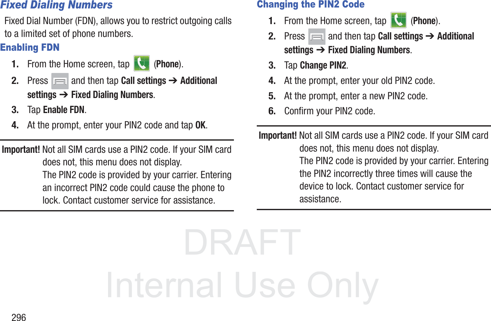 DRAFT InternalUse Only296Fixed Dialing NumbersFixed Dial Number (FDN), allows you to restrict outgoing calls to a limited set of phone numbers.Enabling FDN1. From the Home screen, tap   (Phone).2. Press   and then tap Call settings ➔ Additional settings ➔ Fixed Dialing Numbers.3. Tap Enable FDN.4. At the prompt, enter your PIN2 code and tap OK.Important! Not all SIM cards use a PIN2 code. If your SIM card does not, this menu does not display.The PIN2 code is provided by your carrier. Entering an incorrect PIN2 code could cause the phone to lock. Contact customer service for assistance.Changing the PIN2 Code1. From the Home screen, tap   (Phone).2. Press   and then tap Call settings ➔ Additional settings ➔ Fixed Dialing Numbers.3. Tap Change PIN2.4. At the prompt, enter your old PIN2 code.5. At the prompt, enter a new PIN2 code.6. Confirm your PIN2 code.Important! Not all SIM cards use a PIN2 code. If your SIM card does not, this menu does not display.The PIN2 code is provided by your carrier. Entering the PIN2 incorrectly three times will cause the device to lock. Contact customer service for assistance.