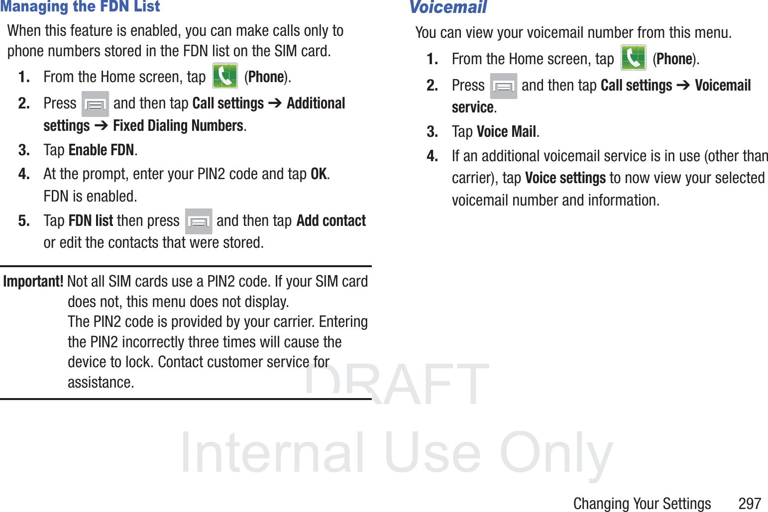 DRAFT InternalUse OnlyChanging Your Settings       297Managing the FDN ListWhen this feature is enabled, you can make calls only to phone numbers stored in the FDN list on the SIM card.1. From the Home screen, tap   (Phone).2. Press   and then tap Call settings ➔ Additional settings ➔ Fixed Dialing Numbers.3. Tap Enable FDN.4. At the prompt, enter your PIN2 code and tap OK.FDN is enabled.5. Tap FDN list then press   and then tap Add contact or edit the contacts that were stored.Important! Not all SIM cards use a PIN2 code. If your SIM card does not, this menu does not display. The PIN2 code is provided by your carrier. Entering the PIN2 incorrectly three times will cause the device to lock. Contact customer service for assistance.VoicemailYou can view your voicemail number from this menu.1. From the Home screen, tap   (Phone).2. Press   and then tap Call settings ➔ Voicemail service.3. Tap Voice Mail.4. If an additional voicemail service is in use (other than carrier), tap Voice settings to now view your selected voicemail number and information.