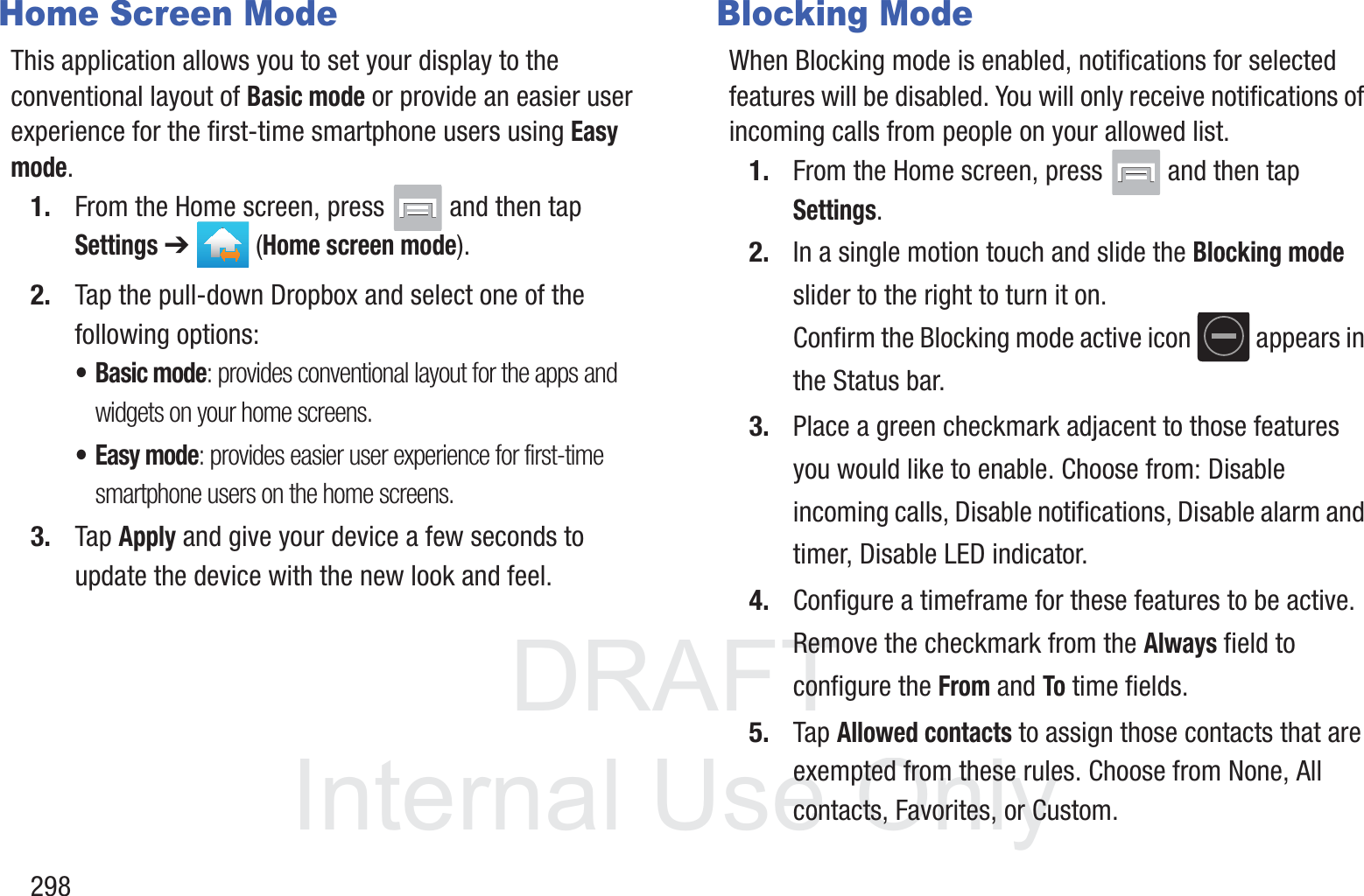 DRAFT InternalUse Only298Home Screen ModeThis application allows you to set your display to the conventional layout of Basic mode or provide an easier user experience for the first-time smartphone users using Easy mode.1. From the Home screen, press   and then tap Settings ➔   (Home screen mode).2. Tap the pull-down Dropbox and select one of the following options:&bull; Basic mode: provides conventional layout for the apps and widgets on your home screens.&bull;Easy mode: provides easier user experience for first-time smartphone users on the home screens.3. Tap Apply and give your device a few seconds to update the device with the new look and feel.Blocking ModeWhen Blocking mode is enabled, notifications for selected features will be disabled. You will only receive notifications of incoming calls from people on your allowed list.1. From the Home screen, press   and then tap Settings.2. In a single motion touch and slide the Blocking mode slider to the right to turn it on. Confirm the Blocking mode active icon   appears in the Status bar.3. Place a green checkmark adjacent to those features you would like to enable. Choose from: Disable incoming calls, Disable notifications, Disable alarm and timer, Disable LED indicator.4. Configure a timeframe for these features to be active. Remove the checkmark from the Always field to configure the From and To time fields.5. Tap Allowed contacts to assign those contacts that are exempted from these rules. Choose from None, All contacts, Favorites, or Custom.