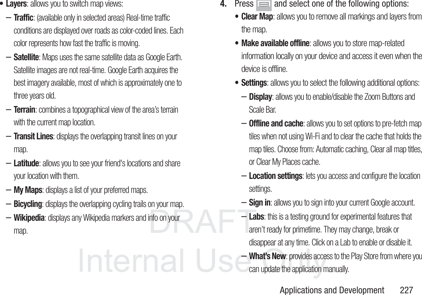 DRAFT InternalUse OnlyApplications and Development       227&bull;Layers: allows you to switch map views:&ndash;Traffic: (available only in selected areas) Real-time traffic conditions are displayed over roads as color-coded lines. Each color represents how fast the traffic is moving.&ndash;Satellite: Maps uses the same satellite data as Google Earth. Satellite images are not real-time. Google Earth acquires the best imagery available, most of which is approximately one to three years old.&ndash;Terrain: combines a topographical view of the area&rsquo;s terrain with the current map location.&ndash;Transit Lines: displays the overlapping transit lines on your map.&ndash;Latitude: allows you to see your friend's locations and share your location with them.&ndash;My Maps: displays a list of your preferred maps.&ndash;Bicycling: displays the overlapping cycling trails on your map.&ndash;Wikipedia: displays any Wikipedia markers and info on your map.4. Press   and select one of the following options:&bull; Clear Map: allows you to remove all markings and layers from the map.&bull; Make available offline: allows you to store map-related information locally on your device and access it even when the device is offline.&bull;Settings: allows you to select the following additional options:&ndash;Display: allows you to enable/disable the Zoom Buttons and Scale Bar.&ndash;Offline and cache: allows you to set options to pre-fetch map tiles when not using Wi-Fi and to clear the cache that holds the map tiles. Choose from: Automatic caching, Clear all map titles, or Clear My Places cache.&ndash;Location settings: lets you access and configure the location settings. &ndash;Sign in: allows you to sign into your current Google account.&ndash;Labs: this is a testing ground for experimental features that aren&rsquo;t ready for primetime. They may change, break or disappear at any time. Click on a Lab to enable or disable it.&ndash;What&rsquo;s New: provides access to the Play Store from where you can update the application manually.