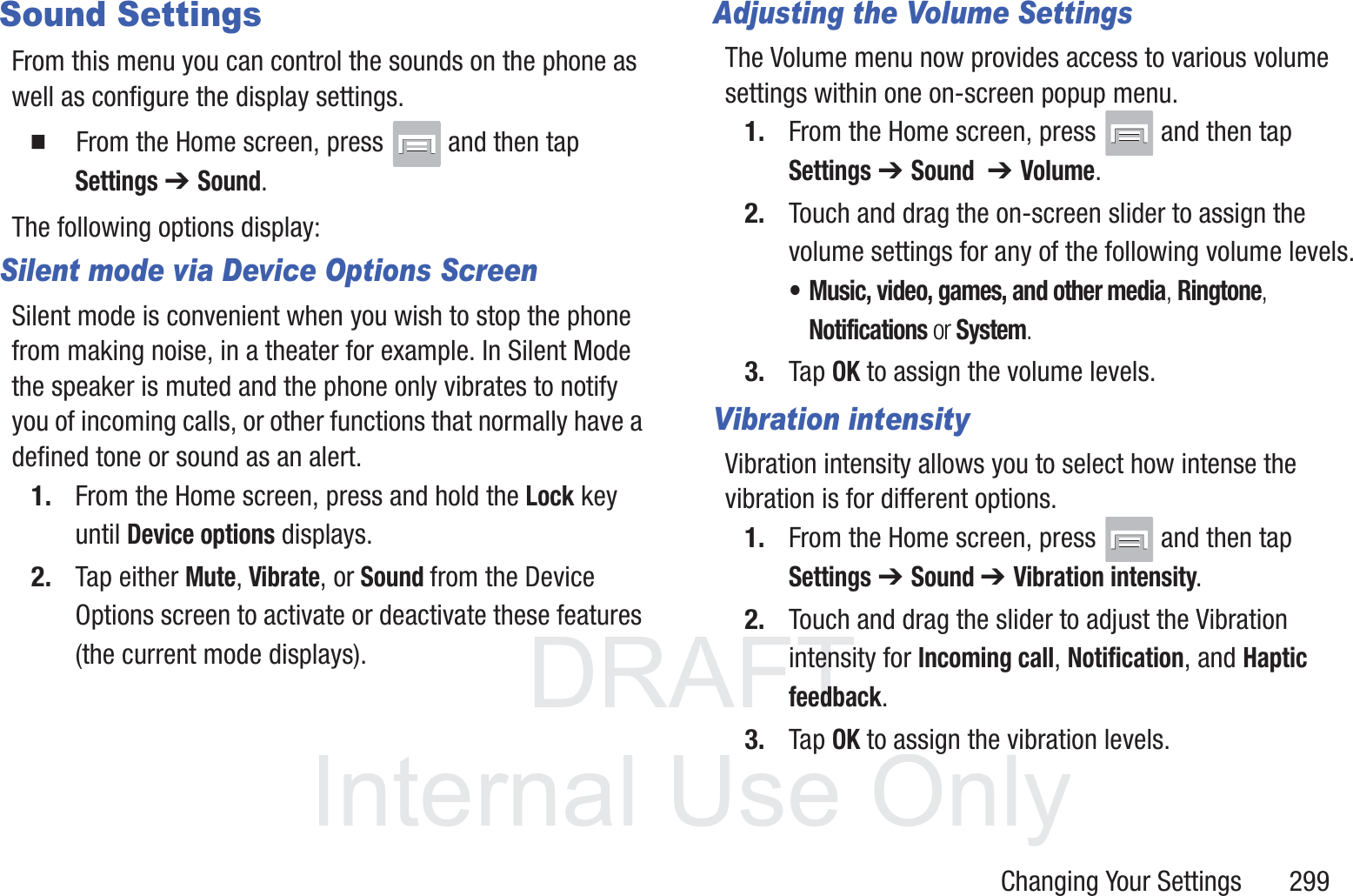 DRAFT InternalUse OnlyChanging Your Settings       299Sound SettingsFrom this menu you can control the sounds on the phone as well as configure the display settings.  From the Home screen, press   and then tap Settings ➔ Sound.The following options display:Silent mode via Device Options ScreenSilent mode is convenient when you wish to stop the phone from making noise, in a theater for example. In Silent Mode the speaker is muted and the phone only vibrates to notify you of incoming calls, or other functions that normally have a defined tone or sound as an alert.1. From the Home screen, press and hold the Lock key until Device options displays.2. Tap either Mute, Vibrate, or Sound from the Device Options screen to activate or deactivate these features (the current mode displays).Adjusting the Volume SettingsThe Volume menu now provides access to various volume settings within one on-screen popup menu.1. From the Home screen, press   and then tap Settings ➔ Sound  ➔ Volume.2. Touch and drag the on-screen slider to assign the volume settings for any of the following volume levels.&bull; Music, video, games, and other media, Ringtone, Notifications or System.3. Tap OK to assign the volume levels.Vibration intensityVibration intensity allows you to select how intense the vibration is for different options.1. From the Home screen, press   and then tap Settings ➔ Sound ➔ Vibration intensity.2. Touch and drag the slider to adjust the Vibration intensity for Incoming call, Notification, and Haptic feedback.3. Tap OK to assign the vibration levels.