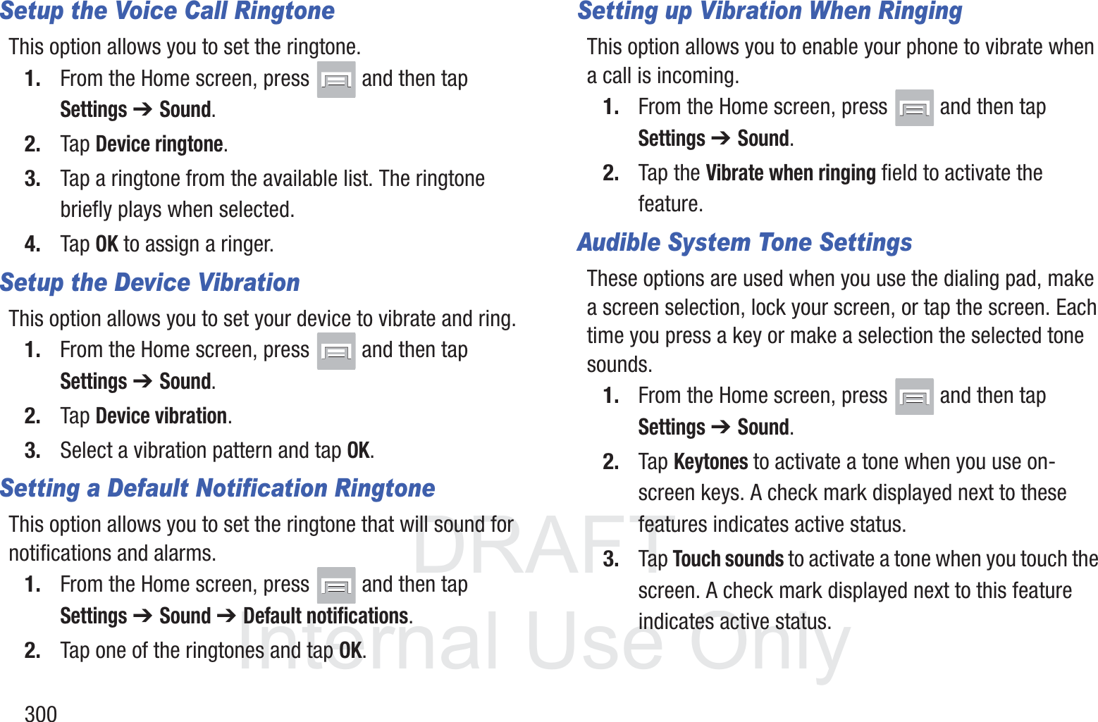 DRAFT InternalUse Only300Setup the Voice Call RingtoneThis option allows you to set the ringtone.1. From the Home screen, press   and then tap Settings ➔ Sound.2. Tap Device ringtone.3. Tap a ringtone from the available list. The ringtone briefly plays when selected.4. Tap OK to assign a ringer.Setup the Device VibrationThis option allows you to set your device to vibrate and ring.1. From the Home screen, press   and then tap Settings ➔ Sound.2. Tap Device vibration.3. Select a vibration pattern and tap OK.Setting a Default Notification RingtoneThis option allows you to set the ringtone that will sound for notifications and alarms.1. From the Home screen, press   and then tap Settings ➔ Sound ➔ Default notifications.2. Tap one of the ringtones and tap OK.Setting up Vibration When RingingThis option allows you to enable your phone to vibrate when a call is incoming.1. From the Home screen, press   and then tap Settings ➔ Sound.2. Tap the Vibrate when ringing field to activate the feature.Audible System Tone SettingsThese options are used when you use the dialing pad, make a screen selection, lock your screen, or tap the screen. Each time you press a key or make a selection the selected tone sounds.1. From the Home screen, press   and then tap Settings ➔ Sound.2. Tap Keytones to activate a tone when you use on-screen keys. A check mark displayed next to these features indicates active status.3. Tap Touch sounds to activate a tone when you touch the screen. A check mark displayed next to this feature indicates active status.