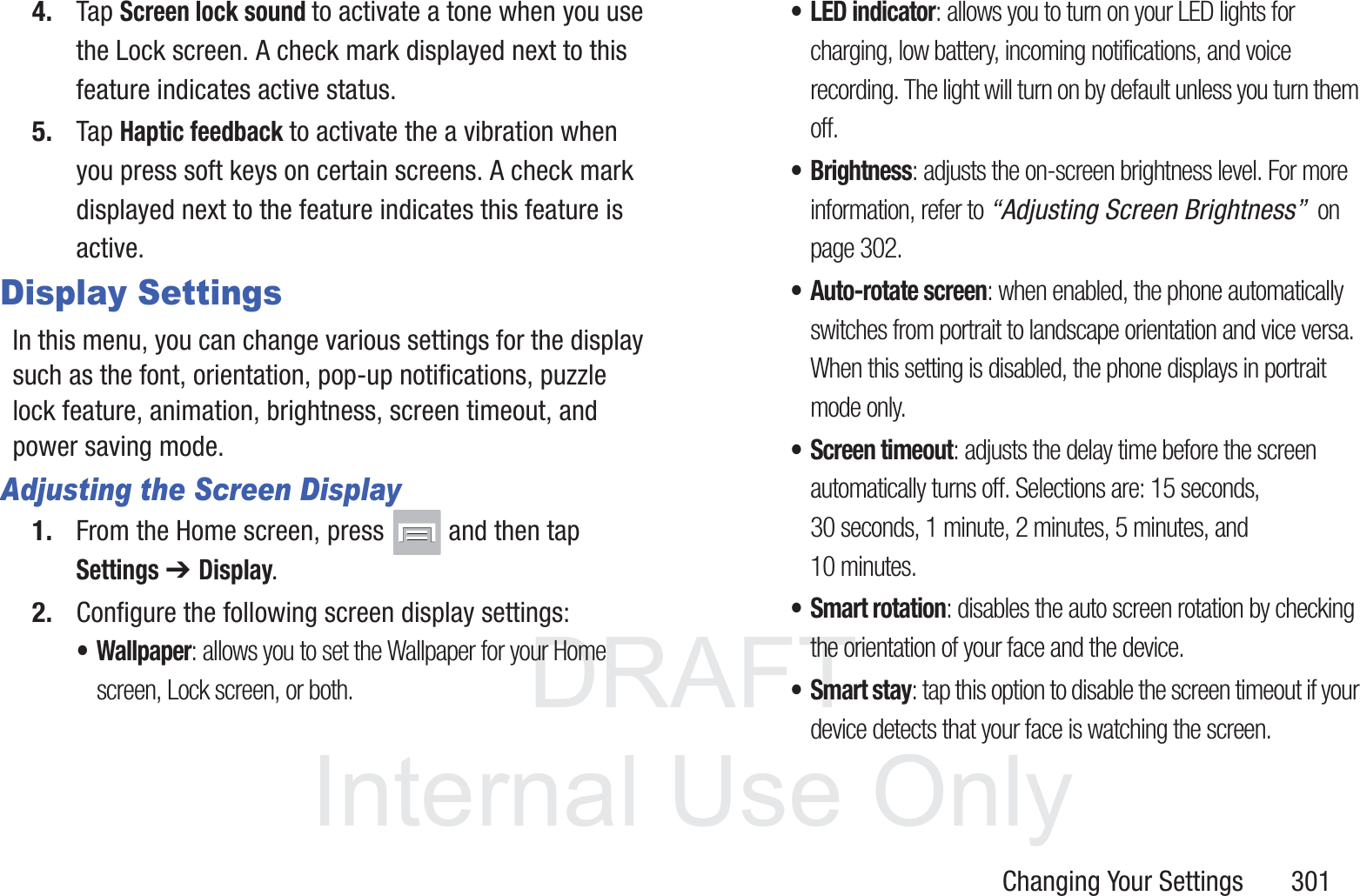 DRAFT InternalUse OnlyChanging Your Settings       3014. Tap Screen lock sound to activate a tone when you use the Lock screen. A check mark displayed next to this feature indicates active status.5. Tap Haptic feedback to activate the a vibration when you press soft keys on certain screens. A check mark displayed next to the feature indicates this feature is active.Display SettingsIn this menu, you can change various settings for the display such as the font, orientation, pop-up notifications, puzzle lock feature, animation, brightness, screen timeout, and power saving mode.Adjusting the Screen Display1. From the Home screen, press   and then tap Settings ➔ Display. 2. Configure the following screen display settings:&bull; Wallpaper: allows you to set the Wallpaper for your Home screen, Lock screen, or both. &bull;LED indicator: allows you to turn on your LED lights for charging, low battery, incoming notifications, and voice recording. The light will turn on by default unless you turn them off.&bull;Brightness: adjusts the on-screen brightness level. For more information, refer to &ldquo;Adjusting Screen Brightness&rdquo;  on page 302.&bull; Auto-rotate screen: when enabled, the phone automatically switches from portrait to landscape orientation and vice versa. When this setting is disabled, the phone displays in portrait mode only.&bull; Screen timeout: adjusts the delay time before the screen automatically turns off. Selections are: 15 seconds, 30 seconds, 1 minute, 2 minutes, 5 minutes, and 10 minutes.&bull; Smart rotation: disables the auto screen rotation by checking the orientation of your face and the device.&bull;Smart stay: tap this option to disable the screen timeout if your device detects that your face is watching the screen.