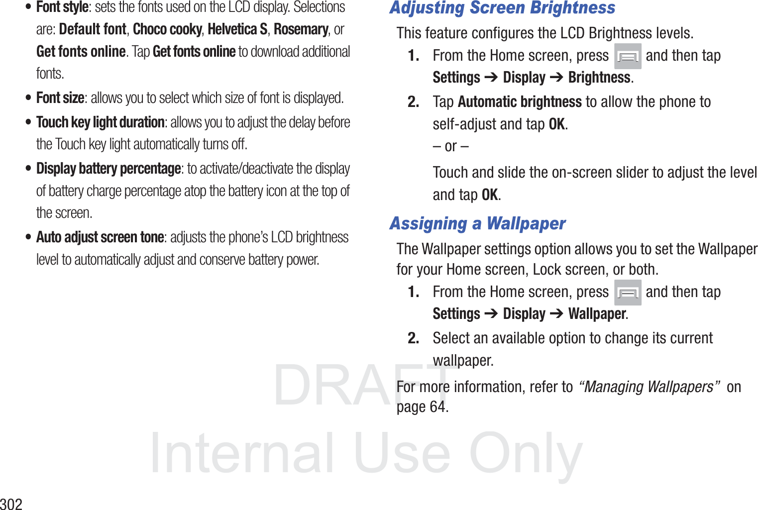 DRAFT InternalUse Only302&bull; Font style: sets the fonts used on the LCD display. Selections are: Default font, Choco cooky, Helvetica S, Rosemary, or Get fonts online. Tap Get fonts online to download additional fonts.&bull;Font size: allows you to select which size of font is displayed.&bull; Touch key light duration: allows you to adjust the delay before the Touch key light automatically turns off.&bull; Display battery percentage: to activate/deactivate the display of battery charge percentage atop the battery icon at the top of the screen.&bull; Auto adjust screen tone: adjusts the phone&rsquo;s LCD brightness level to automatically adjust and conserve battery power.Adjusting Screen BrightnessThis feature configures the LCD Brightness levels.1. From the Home screen, press   and then tap Settings ➔ Display ➔ Brightness.2. Tap Automatic brightness to allow the phone to self-adjust and tap OK.&ndash; or &ndash;Touch and slide the on-screen slider to adjust the level and tap OK.Assigning a WallpaperThe Wallpaper settings option allows you to set the Wallpaper for your Home screen, Lock screen, or both. 1. From the Home screen, press   and then tap Settings ➔ Display ➔ Wallpaper.2. Select an available option to change its current wallpaper.For more information, refer to &ldquo;Managing Wallpapers&rdquo;  on page 64.