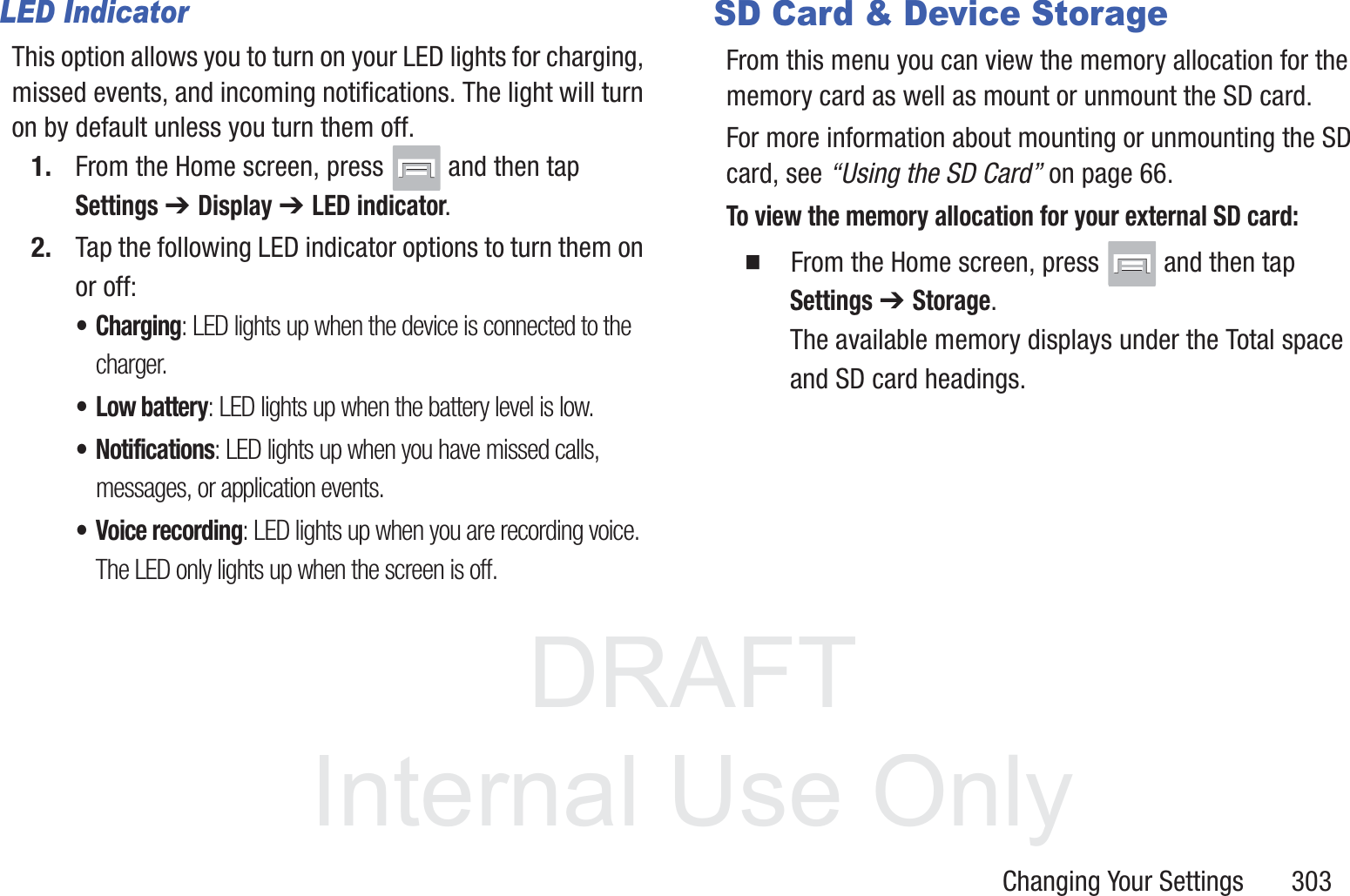 DRAFT InternalUse OnlyChanging Your Settings       303LED IndicatorThis option allows you to turn on your LED lights for charging, missed events, and incoming notifications. The light will turn on by default unless you turn them off.1. From the Home screen, press   and then tap Settings ➔ Display ➔ LED indicator.2. Tap the following LED indicator options to turn them on or off:&bull;Charging: LED lights up when the device is connected to the charger.&bull; Low battery: LED lights up when the battery level is low.&bull; Notifications: LED lights up when you have missed calls, messages, or application events.&bull; Voice recording: LED lights up when you are recording voice. The LED only lights up when the screen is off.SD Card &amp; Device StorageFrom this menu you can view the memory allocation for the memory card as well as mount or unmount the SD card.For more information about mounting or unmounting the SD card, see &ldquo;Using the SD Card&rdquo; on page 66.To view the memory allocation for your external SD card:  From the Home screen, press   and then tap Settings ➔ Storage.The available memory displays under the Total space and SD card headings.
