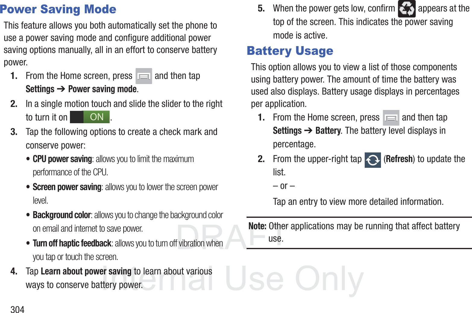 DRAFT InternalUse Only304Power Saving ModeThis feature allows you both automatically set the phone to use a power saving mode and configure additional power saving options manually, all in an effort to conserve battery power.1. From the Home screen, press   and then tap Settings ➔ Power saving mode. 2. In a single motion touch and slide the slider to the right to turn it on  . 3. Tap the following options to create a check mark and conserve power:&bull; CPU power saving: allows you to limit the maximum performance of the CPU.&bull; Screen power saving: allows you to lower the screen power level.&bull; Background color: allows you to change the background color on email and internet to save power.&bull; Turn off haptic feedback: allows you to turn off vibration when you tap or touch the screen.4. Tap Learn about power saving to learn about various ways to conserve battery power. 5. When the power gets low, confirm   appears at the top of the screen. This indicates the power saving mode is active.Battery UsageThis option allows you to view a list of those components using battery power. The amount of time the battery was used also displays. Battery usage displays in percentages per application.1. From the Home screen, press   and then tap Settings ➔ Battery. The battery level displays in percentage. 2. From the upper-right tap   (Refresh) to update the list.&ndash; or &ndash;Tap an entry to view more detailed information.Note: Other applications may be running that affect battery use.ON