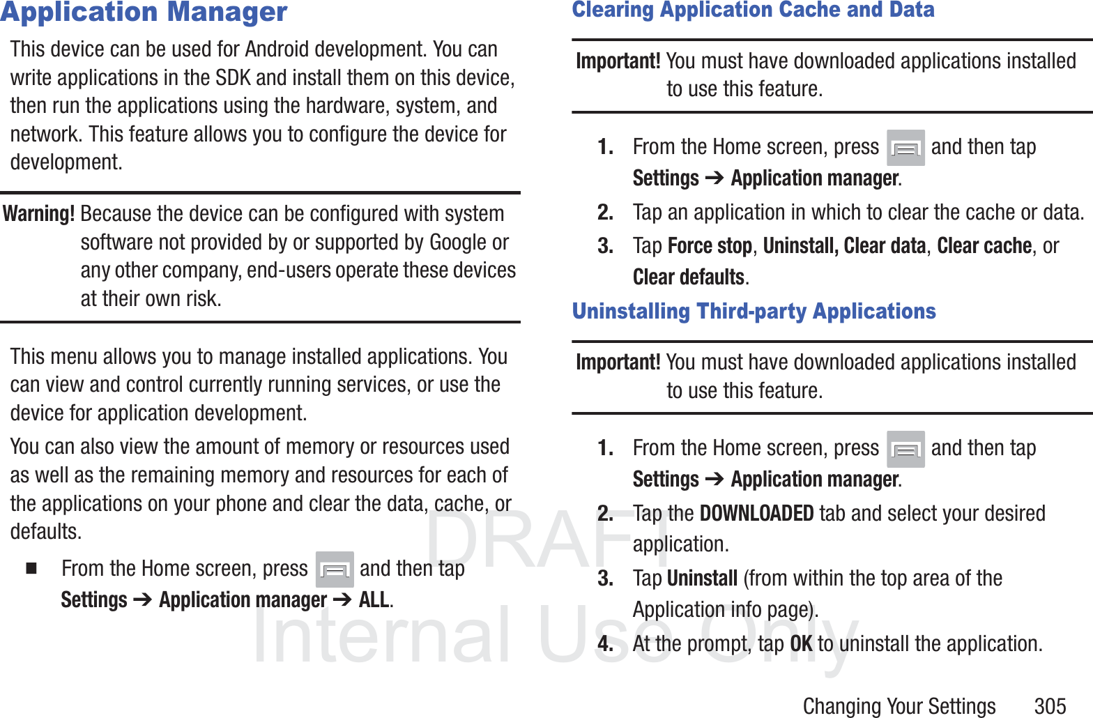 DRAFT InternalUse OnlyChanging Your Settings       305Application ManagerThis device can be used for Android development. You can write applications in the SDK and install them on this device, then run the applications using the hardware, system, and network. This feature allows you to configure the device for development.Warning! Because the device can be configured with system software not provided by or supported by Google or any other company, end-users operate these devices at their own risk.This menu allows you to manage installed applications. You can view and control currently running services, or use the device for application development.You can also view the amount of memory or resources used as well as the remaining memory and resources for each of the applications on your phone and clear the data, cache, or defaults.  From the Home screen, press   and then tap Settings ➔ Application manager ➔ ALL.Clearing Application Cache and DataImportant! You must have downloaded applications installed to use this feature.1. From the Home screen, press   and then tap Settings ➔ Application manager.2. Tap an application in which to clear the cache or data.3. Tap Force stop, Uninstall, Clear data, Clear cache, or Clear defaults.Uninstalling Third-party ApplicationsImportant! You must have downloaded applications installed to use this feature.1. From the Home screen, press   and then tap Settings ➔ Application manager.2. Tap the DOWNLOADED tab and select your desired application.3. Tap Uninstall (from within the top area of the Application info page).4. At the prompt, tap OK to uninstall the application.