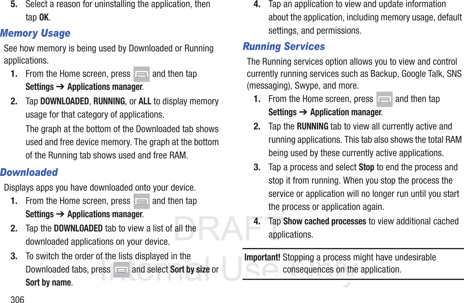 DRAFT InternalUse Only3065. Select a reason for uninstalling the application, then tap OK.Memory UsageSee how memory is being used by Downloaded or Running applications.1. From the Home screen, press   and then tap Settings ➔ Applications manager.2. Tap DOWNLOADED, RUNNING, or ALL to display memory usage for that category of applications.The graph at the bottom of the Downloaded tab shows used and free device memory. The graph at the bottom of the Running tab shows used and free RAM.DownloadedDisplays apps you have downloaded onto your device.1. From the Home screen, press   and then tap Settings ➔ Applications manager.2. Tap the DOWNLOADED tab to view a list of all the downloaded applications on your device.3. To switch the order of the lists displayed in the Downloaded tabs, press   and select Sort by size or Sort by name.4. Tap an application to view and update information about the application, including memory usage, default settings, and permissions.Running ServicesThe Running services option allows you to view and control currently running services such as Backup, Google Talk, SNS (messaging), Swype, and more.1. From the Home screen, press   and then tap Settings ➔ Application manager. 2. Tap the RUNNING tab to view all currently active and running applications. This tab also shows the total RAM being used by these currently active applications.3. Tap a process and select Stop to end the process and stop it from running. When you stop the process the service or application will no longer run until you start the process or application again.4. Tap Show cached processes to view additional cached applications.Important! Stopping a process might have undesirable consequences on the application.