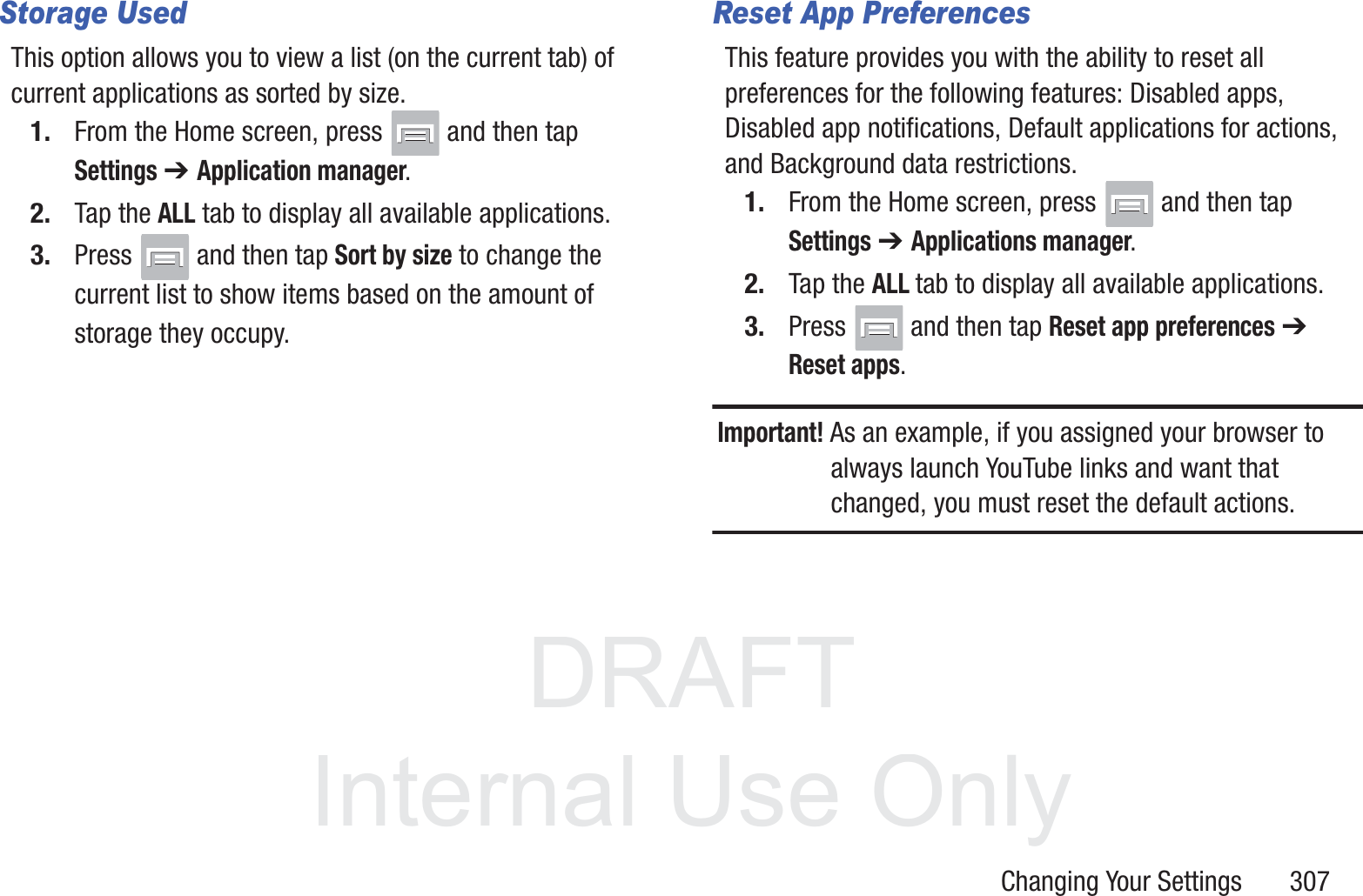 DRAFT InternalUse OnlyChanging Your Settings       307Storage UsedThis option allows you to view a list (on the current tab) of current applications as sorted by size.1. From the Home screen, press   and then tap Settings ➔ Application manager.2. Tap the ALL tab to display all available applications.3. Press   and then tap Sort by size to change the current list to show items based on the amount of storage they occupy.Reset App PreferencesThis feature provides you with the ability to reset all preferences for the following features: Disabled apps, Disabled app notifications, Default applications for actions, and Background data restrictions.1. From the Home screen, press   and then tap Settings ➔ Applications manager.2. Tap the ALL tab to display all available applications.3. Press   and then tap Reset app preferences ➔ Reset apps.Important! As an example, if you assigned your browser to always launch YouTube links and want that changed, you must reset the default actions.