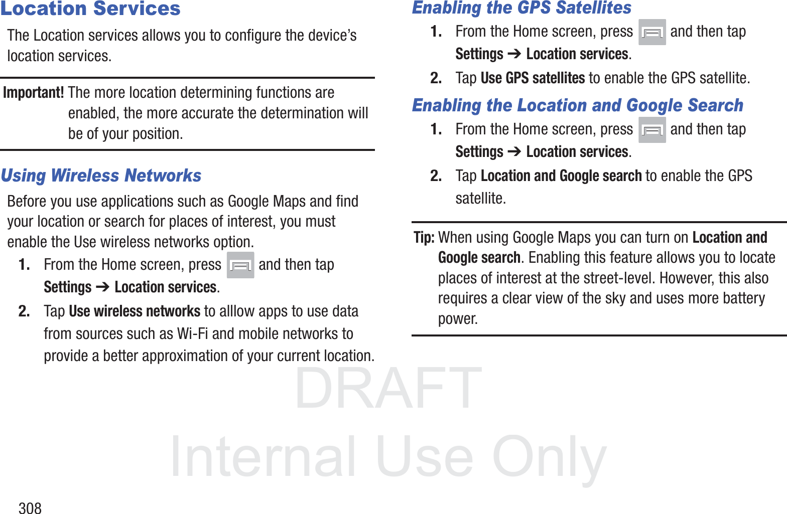 DRAFT InternalUse Only308Location ServicesThe Location services allows you to configure the device&rsquo;s location services.Important! The more location determining functions are enabled, the more accurate the determination will be of your position.Using Wireless NetworksBefore you use applications such as Google Maps and find your location or search for places of interest, you must enable the Use wireless networks option.1. From the Home screen, press   and then tap Settings ➔ Location services.2. Tap Use wireless networks to alllow apps to use data from sources such as Wi-Fi and mobile networks to provide a better approximation of your current location.Enabling the GPS Satellites1. From the Home screen, press   and then tap Settings ➔ Location services.2. Tap Use GPS satellites to enable the GPS satellite.Enabling the Location and Google Search1. From the Home screen, press   and then tap Settings ➔ Location services.2. Tap Location and Google search to enable the GPS satellite.Tip: When using Google Maps you can turn on Location and Google search. Enabling this feature allows you to locate places of interest at the street-level. However, this also requires a clear view of the sky and uses more battery power.