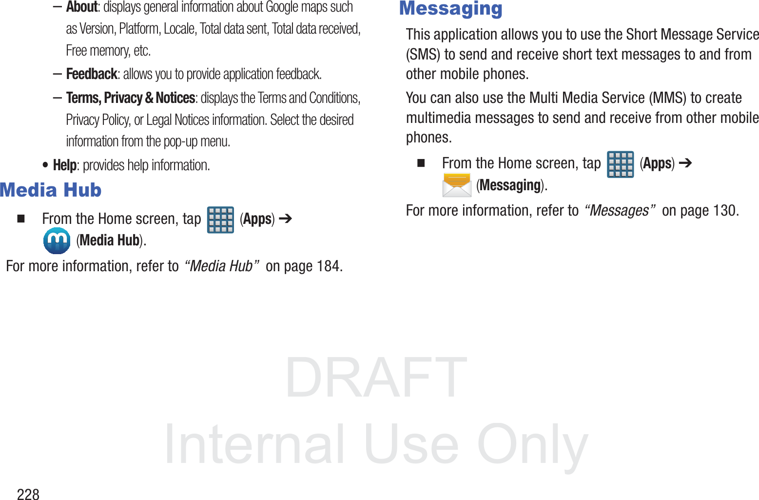 DRAFT InternalUse Only228&ndash;About: displays general information about Google maps such as Version, Platform, Locale, Total data sent, Total data received, Free memory, etc.&ndash;Feedback: allows you to provide application feedback.&ndash;Terms, Privacy &amp; Notices: displays the Terms and Conditions, Privacy Policy, or Legal Notices information. Select the desired information from the pop-up menu.&bull;Help: provides help information.Media Hub  From the Home screen, tap   (Apps) ➔  (Media Hub).For more information, refer to &ldquo;Media Hub&rdquo;  on page 184.MessagingThis application allows you to use the Short Message Service (SMS) to send and receive short text messages to and from other mobile phones.You can also use the Multi Media Service (MMS) to create multimedia messages to send and receive from other mobile phones.  From the Home screen, tap   (Apps) ➔  (Messaging).For more information, refer to &ldquo;Messages&rdquo;  on page 130.