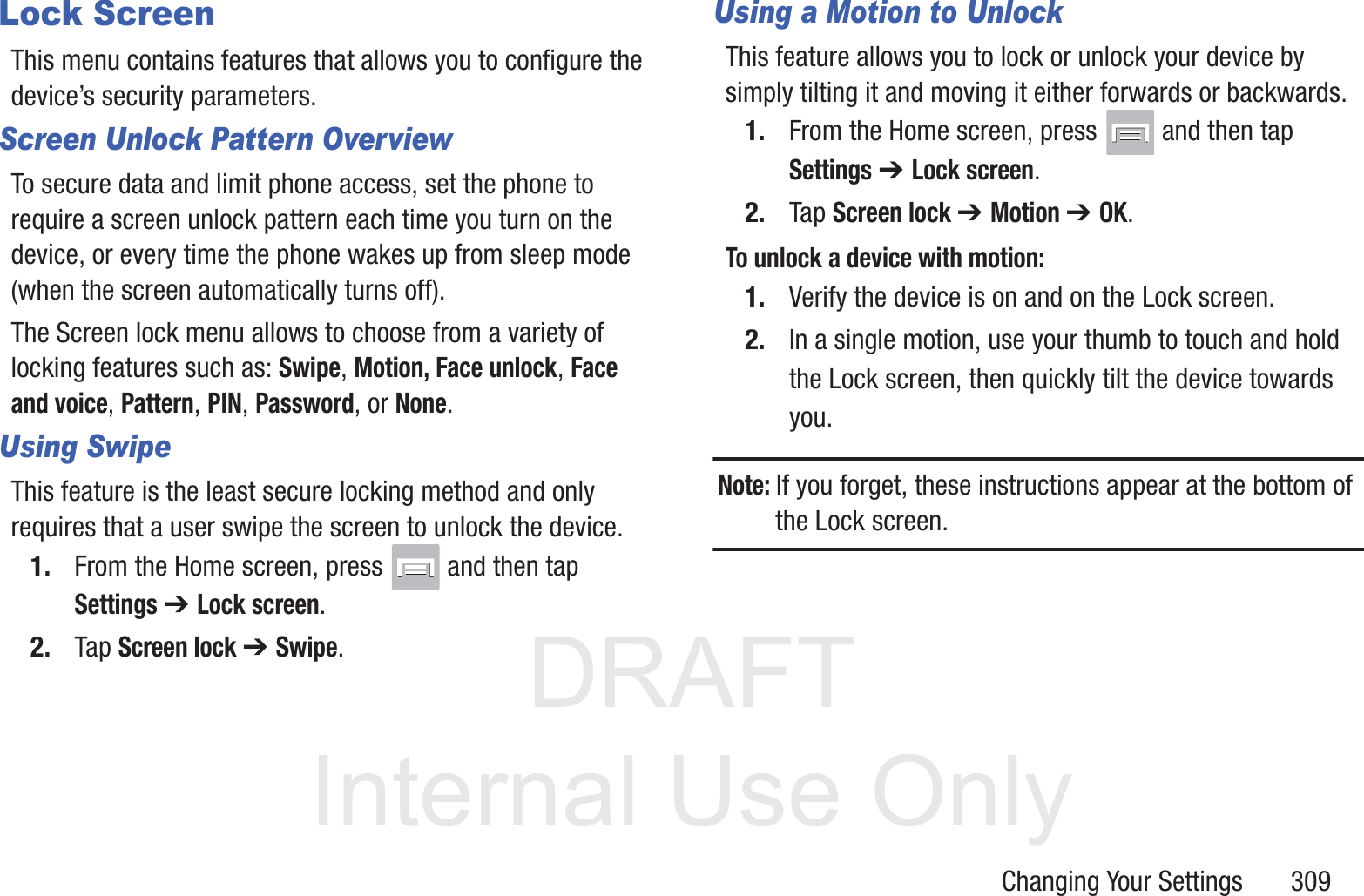 DRAFT InternalUse OnlyChanging Your Settings       309Lock ScreenThis menu contains features that allows you to configure the device&rsquo;s security parameters.Screen Unlock Pattern OverviewTo secure data and limit phone access, set the phone to require a screen unlock pattern each time you turn on the device, or every time the phone wakes up from sleep mode (when the screen automatically turns off).The Screen lock menu allows to choose from a variety of locking features such as: Swipe, Motion, Face unlock, Face and voice, Pattern, PIN, Password, or None.Using SwipeThis feature is the least secure locking method and only requires that a user swipe the screen to unlock the device.1. From the Home screen, press   and then tap Settings ➔ Lock screen.2. Tap Screen lock ➔ Swipe.Using a Motion to UnlockThis feature allows you to lock or unlock your device by simply tilting it and moving it either forwards or backwards.1. From the Home screen, press   and then tap Settings ➔ Lock screen.2. Tap Screen lock ➔ Motion ➔ OK.To unlock a device with motion:1. Verify the device is on and on the Lock screen.2. In a single motion, use your thumb to touch and hold the Lock screen, then quickly tilt the device towards you.Note: If you forget, these instructions appear at the bottom of the Lock screen.
