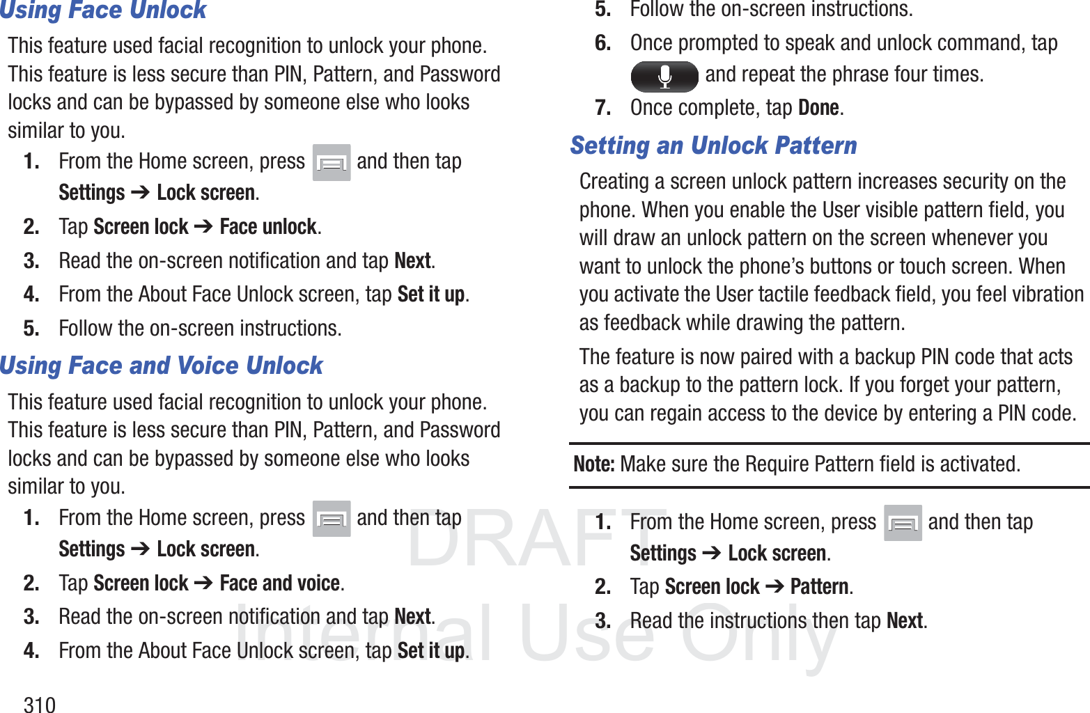DRAFT InternalUse Only310Using Face UnlockThis feature used facial recognition to unlock your phone. This feature is less secure than PIN, Pattern, and Password locks and can be bypassed by someone else who looks similar to you.1. From the Home screen, press   and then tap Settings ➔ Lock screen.2. Tap Screen lock ➔ Face unlock.3. Read the on-screen notification and tap Next.4. From the About Face Unlock screen, tap Set it up.5. Follow the on-screen instructions.Using Face and Voice UnlockThis feature used facial recognition to unlock your phone. This feature is less secure than PIN, Pattern, and Password locks and can be bypassed by someone else who looks similar to you.1. From the Home screen, press   and then tap Settings ➔ Lock screen.2. Tap Screen lock ➔ Face and voice.3. Read the on-screen notification and tap Next.4. From the About Face Unlock screen, tap Set it up.5. Follow the on-screen instructions.6. Once prompted to speak and unlock command, tap  and repeat the phrase four times.7. Once complete, tap Done.Setting an Unlock PatternCreating a screen unlock pattern increases security on the phone. When you enable the User visible pattern field, you will draw an unlock pattern on the screen whenever you want to unlock the phone&rsquo;s buttons or touch screen. When you activate the User tactile feedback field, you feel vibration as feedback while drawing the pattern.The feature is now paired with a backup PIN code that acts as a backup to the pattern lock. If you forget your pattern, you can regain access to the device by entering a PIN code.Note: Make sure the Require Pattern field is activated.1. From the Home screen, press   and then tap Settings ➔ Lock screen.2. Tap Screen lock ➔ Pattern.3. Read the instructions then tap Next.