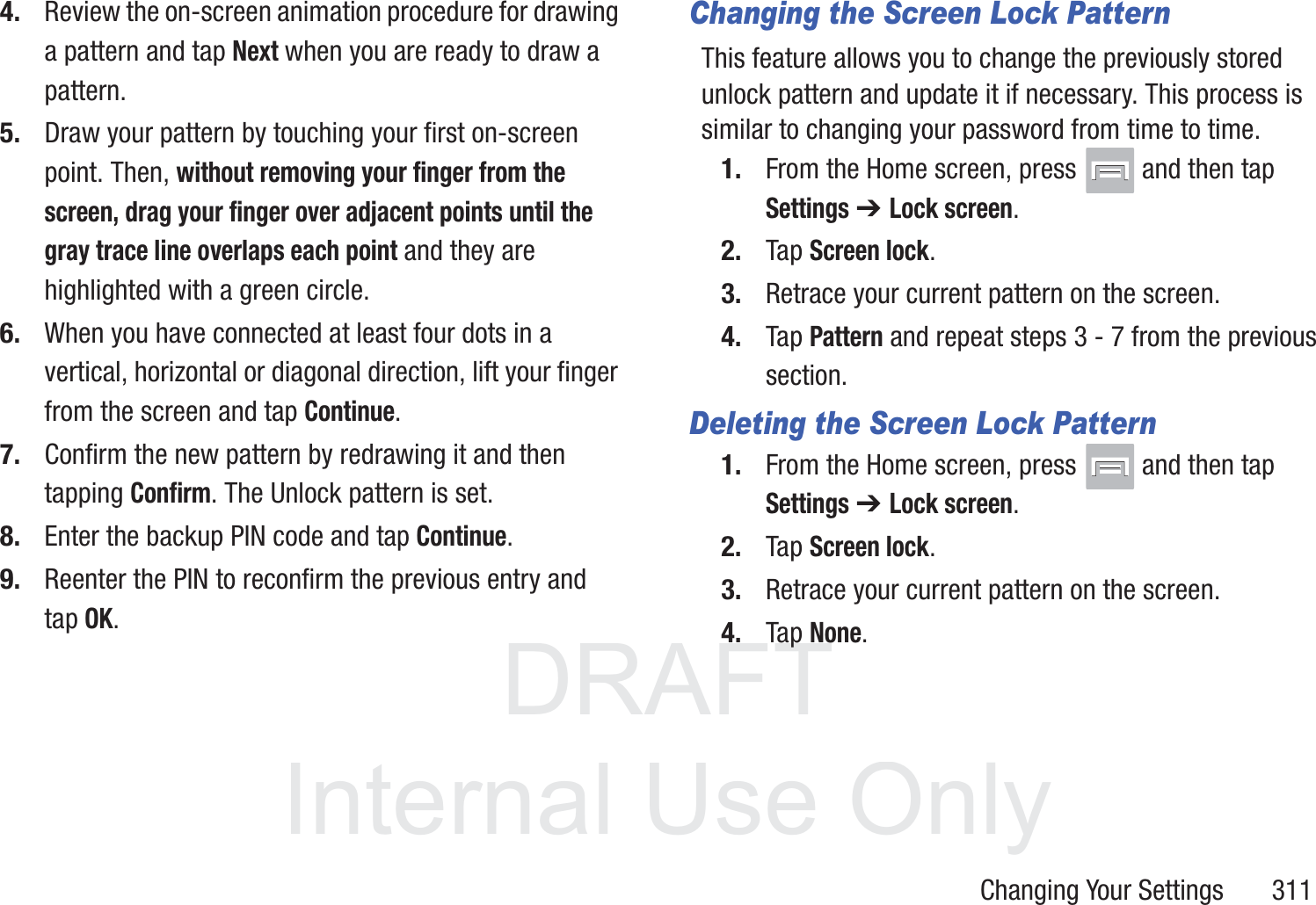 DRAFT InternalUse OnlyChanging Your Settings       3114. Review the on-screen animation procedure for drawing a pattern and tap Next when you are ready to draw a pattern.5. Draw your pattern by touching your first on-screen point. Then, without removing your finger from the screen, drag your finger over adjacent points until the gray trace line overlaps each point and they are highlighted with a green circle.6. When you have connected at least four dots in a vertical, horizontal or diagonal direction, lift your finger from the screen and tap Continue.7. Confirm the new pattern by redrawing it and then tapping Confirm. The Unlock pattern is set.8. Enter the backup PIN code and tap Continue.9. Reenter the PIN to reconfirm the previous entry and tap OK.Changing the Screen Lock PatternThis feature allows you to change the previously stored unlock pattern and update it if necessary. This process is similar to changing your password from time to time.1. From the Home screen, press   and then tap Settings ➔ Lock screen.2. Tap Screen lock.3. Retrace your current pattern on the screen.4. Tap Pattern and repeat steps 3 - 7 from the previous section.Deleting the Screen Lock Pattern1. From the Home screen, press   and then tap Settings ➔ Lock screen.2. Tap Screen lock.3. Retrace your current pattern on the screen.4. Tap None.