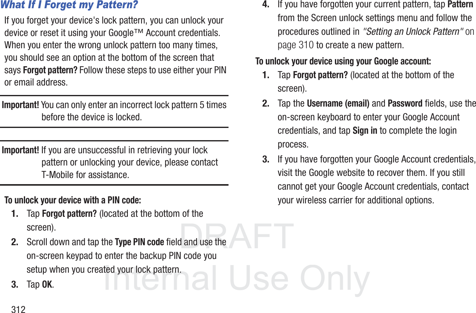 DRAFT InternalUse Only312What If I Forget my Pattern?If you forget your device's lock pattern, you can unlock your device or reset it using your Google&trade; Account credentials. When you enter the wrong unlock pattern too many times, you should see an option at the bottom of the screen that says Forgot pattern? Follow these steps to use either your PIN or email address.Important! You can only enter an incorrect lock pattern 5 times before the device is locked.Important! If you are unsuccessful in retrieving your lock pattern or unlocking your device, please contact T-Mobile for assistance.To unlock your device with a PIN code:1. Tap Forgot pattern? (located at the bottom of the screen).2. Scroll down and tap the Type PIN code field and use the on-screen keypad to enter the backup PIN code you setup when you created your lock pattern.3. Tap OK.4. If you have forgotten your current pattern, tap Pattern from the Screen unlock settings menu and follow the procedures outlined in "Setting an Unlock Pattern" on page 310 to create a new pattern.To unlock your device using your Google account:1. Tap Forgot pattern? (located at the bottom of the screen).2. Tap the Username (email) and Password fields, use the on-screen keyboard to enter your Google Account credentials, and tap Sign in to complete the login process.3. If you have forgotten your Google Account credentials, visit the Google website to recover them. If you still cannot get your Google Account credentials, contact your wireless carrier for additional options.