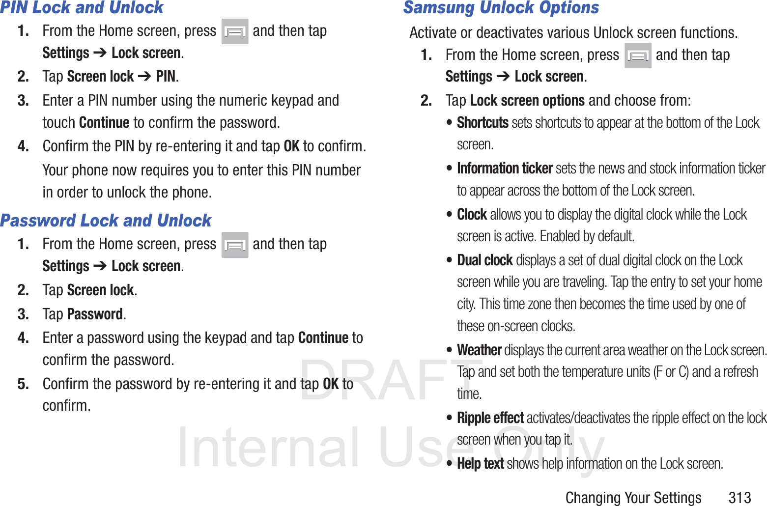 DRAFT InternalUse OnlyChanging Your Settings       313PIN Lock and Unlock1. From the Home screen, press   and then tap Settings ➔ Lock screen.2. Tap Screen lock ➔ PIN.3. Enter a PIN number using the numeric keypad and touch Continue to confirm the password.4. Confirm the PIN by re-entering it and tap OK to confirm.Your phone now requires you to enter this PIN number in order to unlock the phone.Password Lock and Unlock1. From the Home screen, press   and then tap Settings ➔ Lock screen.2. Tap Screen lock.3. Tap Password.4. Enter a password using the keypad and tap Continue to confirm the password.5. Confirm the password by re-entering it and tap OK to confirm.Samsung Unlock OptionsActivate or deactivates various Unlock screen functions. 1. From the Home screen, press   and then tap Settings ➔ Lock screen.2. Tap Lock screen options and choose from:&bull;Shortcuts sets shortcuts to appear at the bottom of the Lock screen.&bull; Information ticker sets the news and stock information ticker to appear across the bottom of the Lock screen.&bull; Clock allows you to display the digital clock while the Lock screen is active. Enabled by default.&bull; Dual clock displays a set of dual digital clock on the Lock screen while you are traveling. Tap the entry to set your home city. This time zone then becomes the time used by one of these on-screen clocks.&bull; Weather displays the current area weather on the Lock screen. Tap and set both the temperature units (F or C) and a refresh time.&bull; Ripple effect activates/deactivates the ripple effect on the lock screen when you tap it.&bull; Help text shows help information on the Lock screen.
