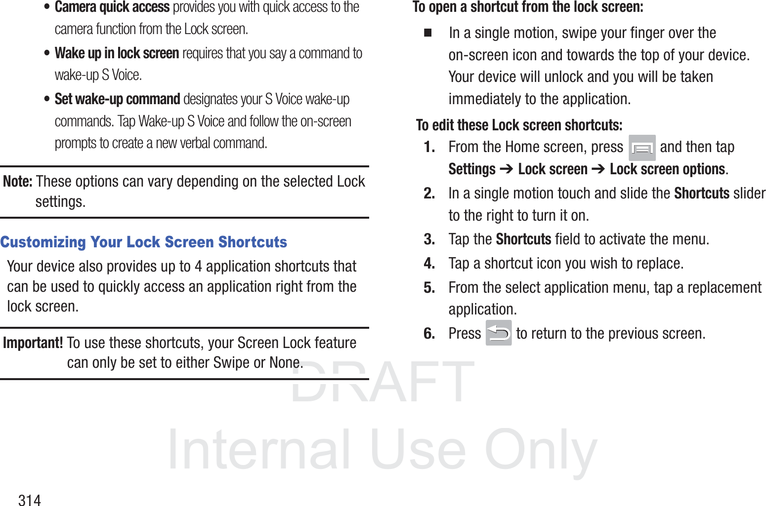DRAFT InternalUse Only314&bull; Camera quick access provides you with quick access to the camera function from the Lock screen. &bull; Wake up in lock screen requires that you say a command to wake-up S Voice.&bull; Set wake-up command designates your S Voice wake-up commands. Tap Wake-up S Voice and follow the on-screen prompts to create a new verbal command.Note: These options can vary depending on the selected Lock settings.Customizing Your Lock Screen ShortcutsYour device also provides up to 4 application shortcuts that can be used to quickly access an application right from the lock screen. Important! To use these shortcuts, your Screen Lock feature can only be set to either Swipe or None.To open a shortcut from the lock screen:  In a single motion, swipe your finger over the on-screen icon and towards the top of your device. Your device will unlock and you will be taken immediately to the application. To edit these Lock screen shortcuts:1. From the Home screen, press   and then tap Settings ➔ Lock screen ➔ Lock screen options.2. In a single motion touch and slide the Shortcuts slider to the right to turn it on. 3. Tap the Shortcuts field to activate the menu.4. Tap a shortcut icon you wish to replace.5. From the select application menu, tap a replacement application.6. Press   to return to the previous screen.