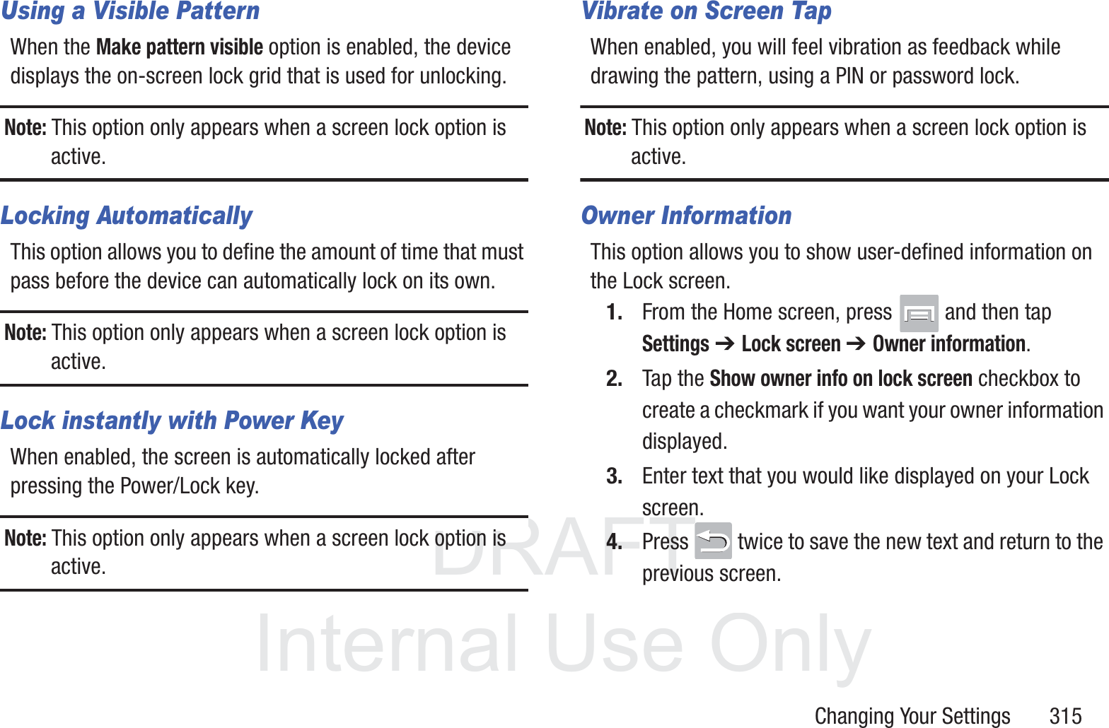 DRAFT InternalUse OnlyChanging Your Settings       315Using a Visible PatternWhen the Make pattern visible option is enabled, the device displays the on-screen lock grid that is used for unlocking.Note: This option only appears when a screen lock option is active.Locking AutomaticallyThis option allows you to define the amount of time that must pass before the device can automatically lock on its own.Note: This option only appears when a screen lock option is active.Lock instantly with Power KeyWhen enabled, the screen is automatically locked after pressing the Power/Lock key.Note: This option only appears when a screen lock option is active.Vibrate on Screen TapWhen enabled, you will feel vibration as feedback while drawing the pattern, using a PIN or password lock.Note: This option only appears when a screen lock option is active.Owner InformationThis option allows you to show user-defined information on the Lock screen. 1. From the Home screen, press   and then tap Settings ➔ Lock screen ➔ Owner information.2. Tap the Show owner info on lock screen checkbox to create a checkmark if you want your owner information displayed.3. Enter text that you would like displayed on your Lock screen.4. Press   twice to save the new text and return to the previous screen.