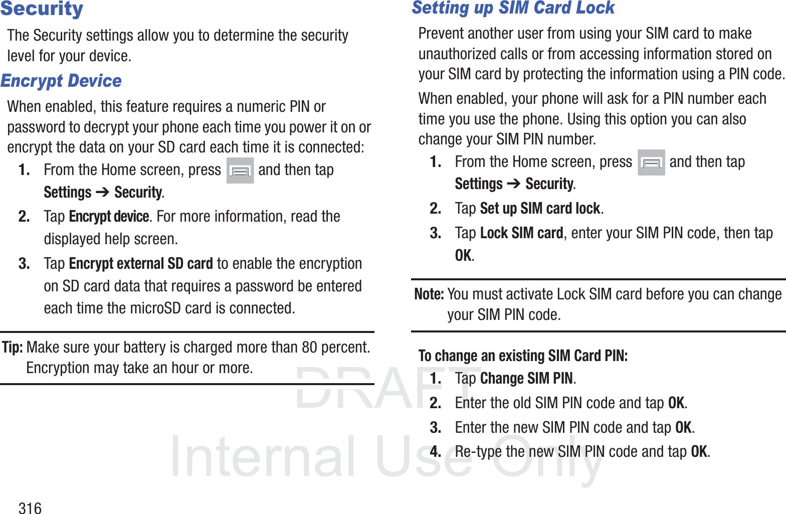 DRAFT InternalUse Only316SecurityThe Security settings allow you to determine the security level for your device.Encrypt DeviceWhen enabled, this feature requires a numeric PIN or password to decrypt your phone each time you power it on or encrypt the data on your SD card each time it is connected:1. From the Home screen, press   and then tap Settings ➔ Security.2. Tap Encrypt device. For more information, read the displayed help screen.3. Tap Encrypt external SD card to enable the encryption on SD card data that requires a password be entered each time the microSD card is connected.Tip: Make sure your battery is charged more than 80 percent. Encryption may take an hour or more.Setting up SIM Card LockPrevent another user from using your SIM card to make unauthorized calls or from accessing information stored on your SIM card by protecting the information using a PIN code.When enabled, your phone will ask for a PIN number each time you use the phone. Using this option you can also change your SIM PIN number.1. From the Home screen, press   and then tap Settings ➔ Security.2. Tap Set up SIM card lock.3. Tap Lock SIM card, enter your SIM PIN code, then tap OK.Note: You must activate Lock SIM card before you can change your SIM PIN code.To change an existing SIM Card PIN:1. Tap Change SIM PIN.2. Enter the old SIM PIN code and tap OK.3. Enter the new SIM PIN code and tap OK.4. Re-type the new SIM PIN code and tap OK.