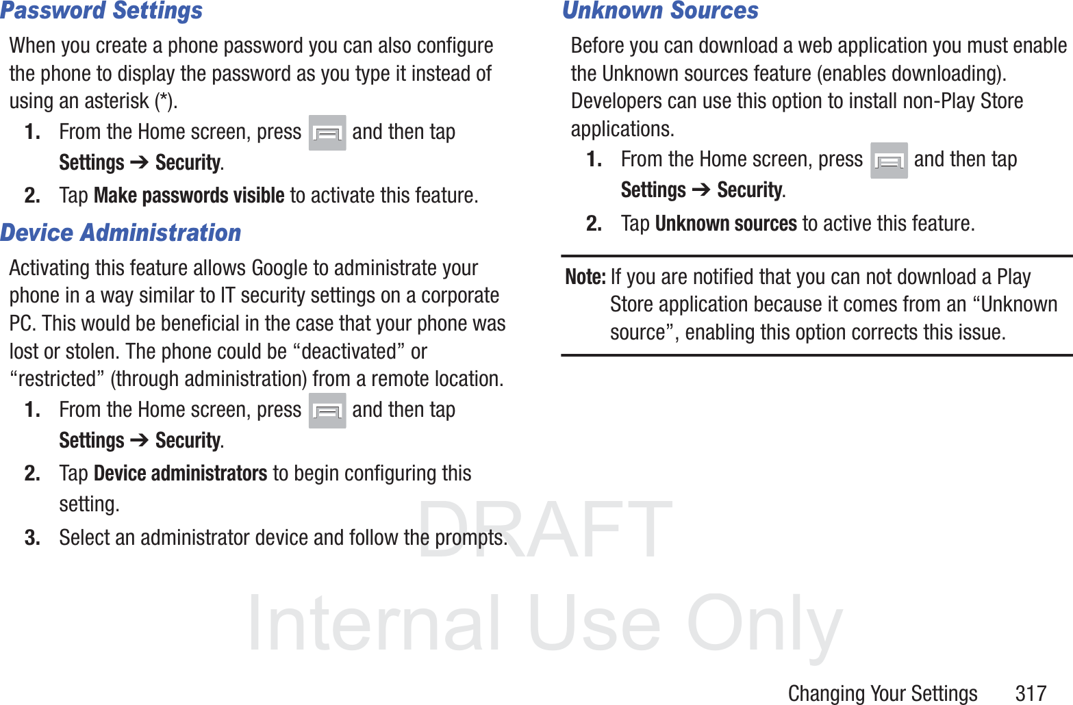 DRAFT InternalUse OnlyChanging Your Settings       317Password SettingsWhen you create a phone password you can also configure the phone to display the password as you type it instead of using an asterisk (*).1. From the Home screen, press   and then tap Settings ➔ Security.2. Tap Make passwords visible to activate this feature.Device AdministrationActivating this feature allows Google to administrate your phone in a way similar to IT security settings on a corporate PC. This would be beneficial in the case that your phone was lost or stolen. The phone could be &ldquo;deactivated&rdquo; or &ldquo;restricted&rdquo; (through administration) from a remote location.1. From the Home screen, press   and then tap Settings ➔ Security.2. Tap Device administrators to begin configuring this setting.3. Select an administrator device and follow the prompts.Unknown SourcesBefore you can download a web application you must enable the Unknown sources feature (enables downloading). Developers can use this option to install non-Play Store applications.1. From the Home screen, press   and then tap Settings ➔ Security.2. Tap Unknown sources to active this feature.Note: If you are notified that you can not download a Play Store application because it comes from an &ldquo;Unknown source&rdquo;, enabling this option corrects this issue.