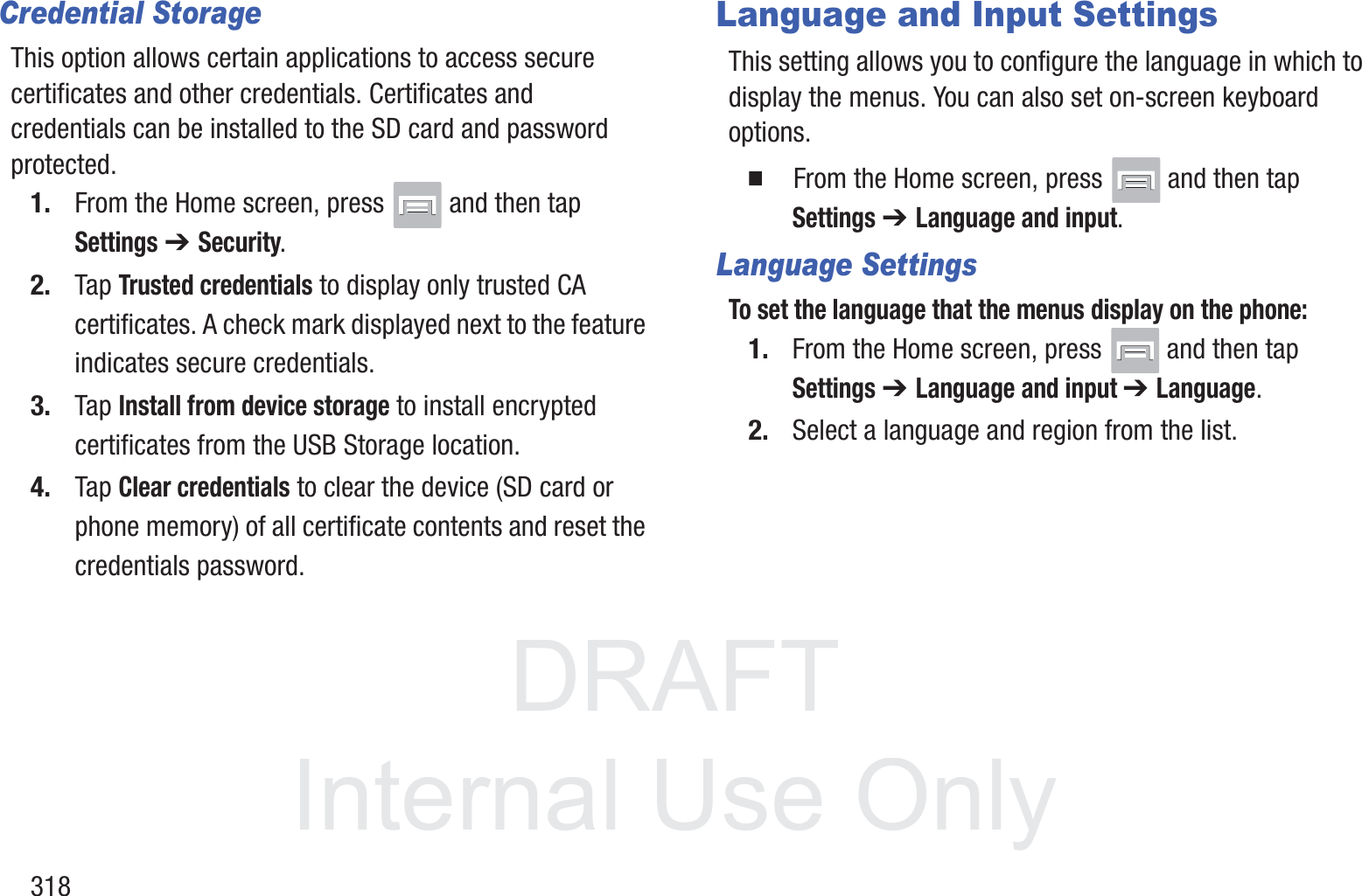 DRAFT InternalUse Only318Credential StorageThis option allows certain applications to access secure certificates and other credentials. Certificates and credentials can be installed to the SD card and password protected.1. From the Home screen, press   and then tap Settings ➔ Security.2. Tap Trusted credentials to display only trusted CA certificates. A check mark displayed next to the feature indicates secure credentials.3. Tap Install from device storage to install encrypted certificates from the USB Storage location.4. Tap Clear credentials to clear the device (SD card or phone memory) of all certificate contents and reset the credentials password.Language and Input SettingsThis setting allows you to configure the language in which to display the menus. You can also set on-screen keyboard options.  From the Home screen, press   and then tap Settings ➔ Language and input.Language SettingsTo set the language that the menus display on the phone:1. From the Home screen, press   and then tap Settings ➔ Language and input ➔ Language.2. Select a language and region from the list.