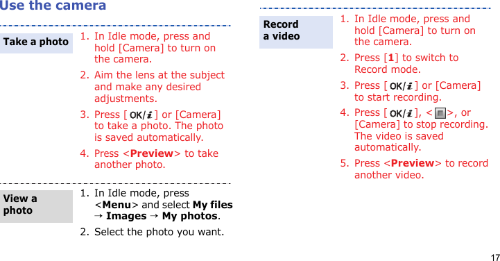 17Use the camera1. In Idle mode, press and hold [Camera] to turn on the camera.2. Aim the lens at the subject and make any desired adjustments.3. Press [ ] or [Camera] to take a photo. The photo is saved automatically.4.Press &lt;Preview&gt; to take another photo.1. In Idle mode, press &lt;Menu&gt; and select My files → Images → My photos.2. Select the photo you want.Take a photoView a photo1. In Idle mode, press and hold [Camera] to turn on the camera.2. Press [1] to switch to Record mode.3. Press [ ] or [Camera] to start recording.4. Press [ ], &lt; &gt;, or [Camera] to stop recording. The video is saved automatically.5. Press &lt;Preview&gt; to record another video.Record a video