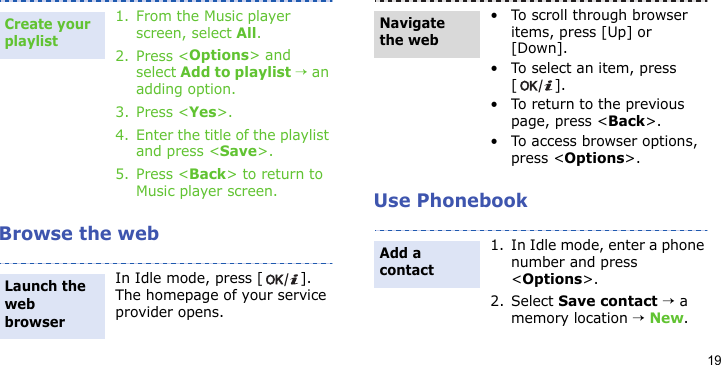 19Browse the webUse Phonebook1. From the Music player screen, select All.2. Press &lt;Options&gt; and select Add to playlist → an adding option.3. Press &lt;Yes&gt;.4. Enter the title of the playlist and press &lt;Save&gt;.5. Press &lt;Back&gt; to return to Music player screen.In Idle mode, press [ ]. The homepage of your service provider opens.Create your playlistLaunch the web browser• To scroll through browser items, press [Up] or [Down]. • To select an item, press [].• To return to the previous page, press &lt;Back&gt;.• To access browser options, press &lt;Options&gt;.1. In Idle mode, enter a phone number and press &lt;Options&gt;.2. Select Save contact → a memory location → New.Navigate the webAdd a contact