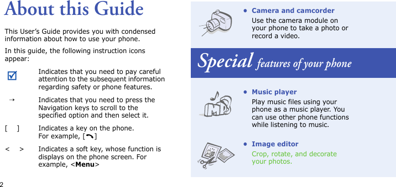 2About this GuideThis User’s Guide provides you with condensed information about how to use your phone.In this guide, the following instruction icons appear: Indicates that you need to pay careful attention to the subsequent information regarding safety or phone features.  →Indicates that you need to press the Navigation keys to scroll to the specified option and then select it.[    ] Indicates a key on the phone. For example, [ ]&lt;    &gt; Indicates a soft key, whose function is displays on the phone screen. For example, &lt;Menu&gt;• Camera and camcorderUse the camera module on your phone to take a photo or record a video.Special features of your phone• Music playerPlay music files using your phone as a music player. You can use other phone functions while listening to music.• Image editorCrop, rotate, and decorate your photos.