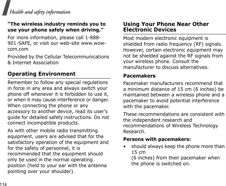 114Health and safety information“The wireless industry reminds you to use your phone safely when driving.”For more information, please call 1-888-901-SAFE, or visit our web-site www.wow-com.comProvided by the Cellular Telecommunications &amp; Internet AssociationOperating EnvironmentRemember to follow any special regulations in force in any area and always switch your phone off whenever it is forbidden to use it, or when it may cause interference or danger. When connecting the phone or any accessory to another device, read its user&apos;s guide for detailed safety instructions. Do not connect incompatible products.As with other mobile radio transmitting equipment, users are advised that for the satisfactory operation of the equipment and for the safety of personnel, it is recommended that the equipment should only be used in the normal operating position (held to your ear with the antenna pointing over your shoulder).Using Your Phone Near Other Electronic DevicesMost modern electronic equipment is shielded from radio frequency (RF) signals. However, certain electronic equipment may not be shielded against the RF signals from your wireless phone. Consult the manufacturer to discuss alternatives.PacemakersPacemaker manufacturers recommend that a minimum distance of 15 cm (6 inches) be maintained between a wireless phone and a pacemaker to avoid potential interference with the pacemaker.These recommendations are consistent with the independent research and recommendations of Wireless Technology Research.Persons with pacemakers:• should always keep the phone more than 15 cm (6 inches) from their pacemaker when the phone is switched on.