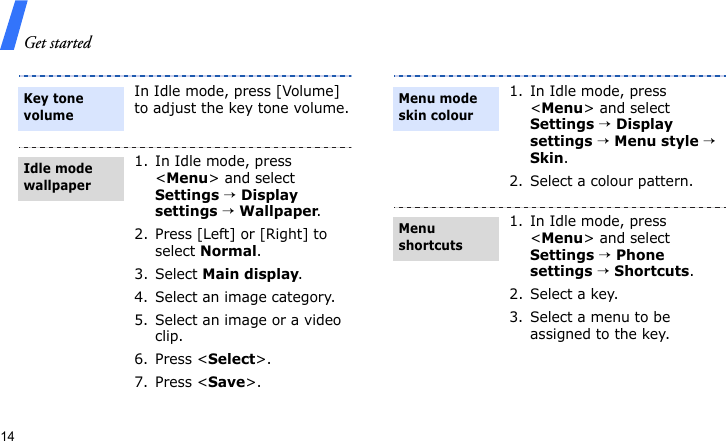 Get started14In Idle mode, press [Volume] to adjust the key tone volume.1. In Idle mode, press &lt;Menu&gt; and select Settings → Display settings → Wallpaper.2. Press [Left] or [Right] to select Normal.3. Select Main display.4. Select an image category.5. Select an image or a video clip.6. Press &lt;Select&gt;.7. Press &lt;Save&gt;.Key tone volumeIdle mode wallpaper 1. In Idle mode, press &lt;Menu&gt; and select Settings → Display settings → Menu style → Skin.2. Select a colour pattern.1. In Idle mode, press &lt;Menu&gt; and select Settings → Phone settings → Shortcuts.2. Select a key.3. Select a menu to be assigned to the key.Menu mode skin colourMenu shortcuts