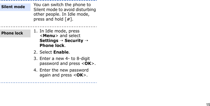 15You can switch the phone to Silent mode to avoid disturbing other people. In Idle mode, press and hold [ ].1. In Idle mode, press &lt;Menu&gt; and select Settings → Security → Phone lock.2. Select Enable.3. Enter a new 4- to 8-digit password and press &lt;OK&gt;.4. Enter the new password again and press &lt;OK&gt;.Silent modePhone lock