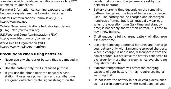 29compliance with the above conditions may violate FCC RF exposure guidelines. For more Information concerning exposure to radio frequency signals, see the following websites:Federal Communications Commission (FCC)http://www.fcc.govCellular Telecommunications Industry Association (CTIA): http://www.ctia.orgU.S.Food and Drug Administration (FDA)http://www.fda.gov/cdrh/consumerWorld Health Organization (WHO)http://www.who.int/peh-emf/enPrecautions when using batteries• Never use any charger or battery that is damaged in any way.• Use the battery only for its intended purpose.• If you use the phone near the network’s base station, it uses less power; talk and standby time are greatly affected by the signal strength on the cellular network and the parameters set by the network operator.• Battery charging time depends on the remaining battery charge and the type of battery and charger used. The battery can be charged and discharged hundreds of times, but it will gradually wear out. When the operation time (talk time and standby time) is noticeably shorter than normal, it is time to buy a new battery.• If left unused, a fully charged battery will discharge itself over time. • Use only Samsung-approved batteries and recharge your battery only with Samsung-approved chargers. When a charger is not in use, disconnect it from the power source. Do not leave the battery connected to a charger for more than a week, since overcharging may shorten its life.• Extreme temperatures will affect the charging capacity of your battery: it may require cooling or warming first.• Do not leave the battery in hot or cold places, such as in a car in summer or winter conditions, as you 