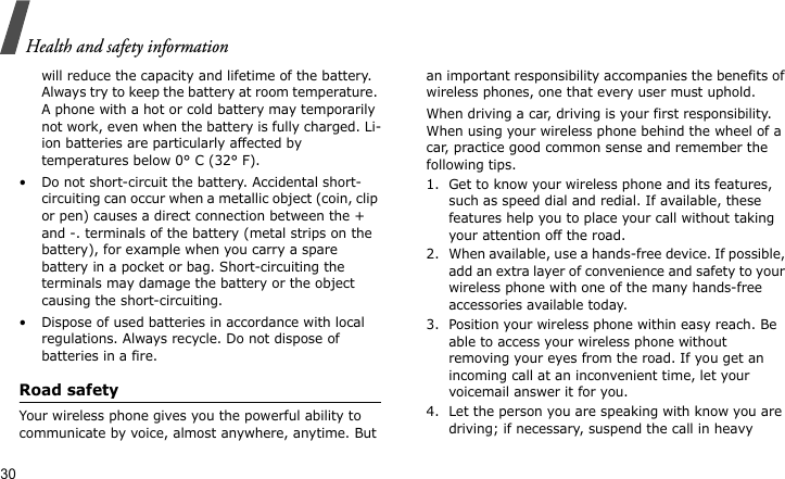 Health and safety information30will reduce the capacity and lifetime of the battery. Always try to keep the battery at room temperature. A phone with a hot or cold battery may temporarily not work, even when the battery is fully charged. Li-ion batteries are particularly affected by temperatures below 0° C (32° F).• Do not short-circuit the battery. Accidental short-circuiting can occur when a metallic object (coin, clip or pen) causes a direct connection between the + and -. terminals of the battery (metal strips on the battery), for example when you carry a spare battery in a pocket or bag. Short-circuiting the terminals may damage the battery or the object causing the short-circuiting.• Dispose of used batteries in accordance with local regulations. Always recycle. Do not dispose of batteries in a fire.Road safetyYour wireless phone gives you the powerful ability to communicate by voice, almost anywhere, anytime. But an important responsibility accompanies the benefits of wireless phones, one that every user must uphold. When driving a car, driving is your first responsibility. When using your wireless phone behind the wheel of a car, practice good common sense and remember the following tips.1. Get to know your wireless phone and its features, such as speed dial and redial. If available, these features help you to place your call without taking your attention off the road.2. When available, use a hands-free device. If possible, add an extra layer of convenience and safety to your wireless phone with one of the many hands-free accessories available today.3. Position your wireless phone within easy reach. Be able to access your wireless phone without removing your eyes from the road. If you get an incoming call at an inconvenient time, let your voicemail answer it for you.4. Let the person you are speaking with know you are driving; if necessary, suspend the call in heavy 