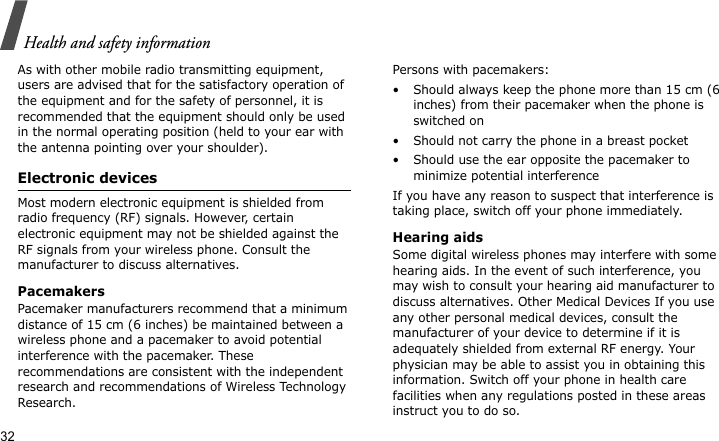 Health and safety information32As with other mobile radio transmitting equipment, users are advised that for the satisfactory operation of the equipment and for the safety of personnel, it is recommended that the equipment should only be used in the normal operating position (held to your ear with the antenna pointing over your shoulder).Electronic devicesMost modern electronic equipment is shielded from radio frequency (RF) signals. However, certain electronic equipment may not be shielded against the RF signals from your wireless phone. Consult the manufacturer to discuss alternatives.PacemakersPacemaker manufacturers recommend that a minimum distance of 15 cm (6 inches) be maintained between a wireless phone and a pacemaker to avoid potential interference with the pacemaker. These recommendations are consistent with the independent research and recommendations of Wireless Technology Research.Persons with pacemakers:• Should always keep the phone more than 15 cm (6 inches) from their pacemaker when the phone is switched on• Should not carry the phone in a breast pocket• Should use the ear opposite the pacemaker to minimize potential interferenceIf you have any reason to suspect that interference is taking place, switch off your phone immediately.Hearing aidsSome digital wireless phones may interfere with some hearing aids. In the event of such interference, you may wish to consult your hearing aid manufacturer to discuss alternatives. Other Medical Devices If you use any other personal medical devices, consult the manufacturer of your device to determine if it is adequately shielded from external RF energy. Your physician may be able to assist you in obtaining this information. Switch off your phone in health care facilities when any regulations posted in these areas instruct you to do so. 