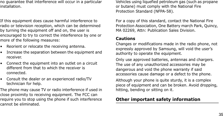 35no guarantee that interference will occur in a particular installation. If this equipment does cause harmful interference to radio or television reception, which can be determined by turning the equipment off and on, the user is encouraged to try to correct the interference by one or more of the following measures:• Reorient or relocate the receiving antenna.• Increase the separation between the equipment and receiver.• Connect the equipment into an outlet on a circuit different from that to which the receiver is connected.• Consult the dealer or an experienced radio/TV technician for help.The phone may cause TV or radio interference if used in close proximity to receiving equipment. The FCC can require you to stop using the phone if such interference cannot be eliminated.Vehicles using liquefied petroleum gas (such as propane or butane) must comply with the National Fire Protection Standard (NFPA-58). For a copy of this standard, contact the National Fire Protection Association, One Battery march Park, Quincy, MA 02269, Attn: Publication Sales Division.CautionsChanges or modifications made in the radio phone, not expressly approved by Samsung, will void the user’s authority to operate the equipment.Only use approved batteries, antennas and chargers. The use of any unauthorized accessories may be dangerous and void the phone warranty if said accessories cause damage or a defect to the phone.Although your phone is quite sturdy, it is a complex piece of equipment and can be broken. Avoid dropping, hitting, bending or sitting on it.Other important safety information