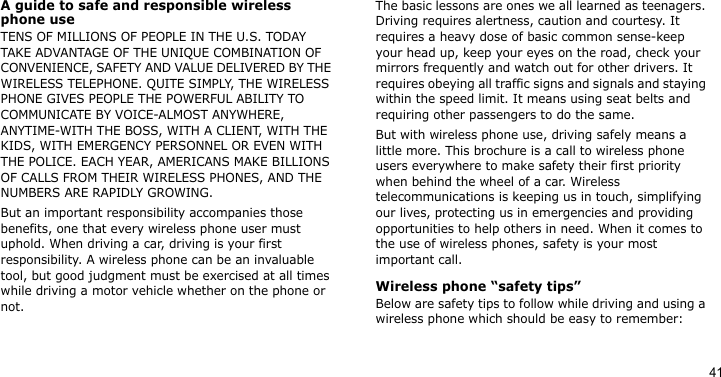 41A guide to safe and responsible wireless phone useTENS OF MILLIONS OF PEOPLE IN THE U.S. TODAY TAKE ADVANTAGE OF THE UNIQUE COMBINATION OF CONVENIENCE, SAFETY AND VALUE DELIVERED BY THE WIRELESS TELEPHONE. QUITE SIMPLY, THE WIRELESS PHONE GIVES PEOPLE THE POWERFUL ABILITY TO COMMUNICATE BY VOICE-ALMOST ANYWHERE, ANYTIME-WITH THE BOSS, WITH A CLIENT, WITH THE KIDS, WITH EMERGENCY PERSONNEL OR EVEN WITH THE POLICE. EACH YEAR, AMERICANS MAKE BILLIONS OF CALLS FROM THEIR WIRELESS PHONES, AND THE NUMBERS ARE RAPIDLY GROWING.But an important responsibility accompanies those benefits, one that every wireless phone user must uphold. When driving a car, driving is your first responsibility. A wireless phone can be an invaluable tool, but good judgment must be exercised at all times while driving a motor vehicle whether on the phone or not.The basic lessons are ones we all learned as teenagers. Driving requires alertness, caution and courtesy. It requires a heavy dose of basic common sense-keep your head up, keep your eyes on the road, check your mirrors frequently and watch out for other drivers. It requires obeying all traffic signs and signals and staying within the speed limit. It means using seat belts and requiring other passengers to do the same. But with wireless phone use, driving safely means a little more. This brochure is a call to wireless phone users everywhere to make safety their first priority when behind the wheel of a car. Wireless telecommunications is keeping us in touch, simplifying our lives, protecting us in emergencies and providing opportunities to help others in need. When it comes to the use of wireless phones, safety is your most important call.Wireless phone “safety tips”Below are safety tips to follow while driving and using a wireless phone which should be easy to remember: