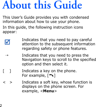 2About this GuideThis User’s Guide provides you with condensed information about how to use your phone.In this guide, the following instruction icons appear: Indicates that you need to pay careful attention to the subsequent information regarding safety or phone features.→Indicates that you need to press the Navigation keys to scroll to the specified option and then select it.[ ] Indicates a key on the phone. For example, [ ]&lt; &gt; Indicates a soft key, whose function is displays on the phone screen. For example, &lt;Menu&gt;