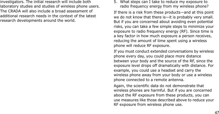 47investigators. The initial research will include both laboratory studies and studies of wireless phone users. The CRADA will also include a broad assessment of additional research needs in the context of the latest research developments around the world.5. What steps can I take to reduce my exposure to radio frequency energy from my wireless phone?If there is a risk from these products—and at this point we do not know that there is—it is probably very small. But if you are concerned about avoiding even potential risks, you can take a few simple steps to minimize your exposure to radio frequency energy (RF). Since time is a key factor in how much exposure a person receives, reducing the amount of time spent using a wireless phone will reduce RF exposure.If you must conduct extended conversations by wireless phone every day, you could place more distance between your body and the source of the RF, since the exposure level drops off dramatically with distance. For example, you could use a headset and carry the wireless phone away from your body or use a wireless phone connected to a remote antenna.Again, the scientific data do not demonstrate that wireless phones are harmful. But if you are concerned about the RF exposure from these products, you can use measures like those described above to reduce your RF exposure from wireless phone use.