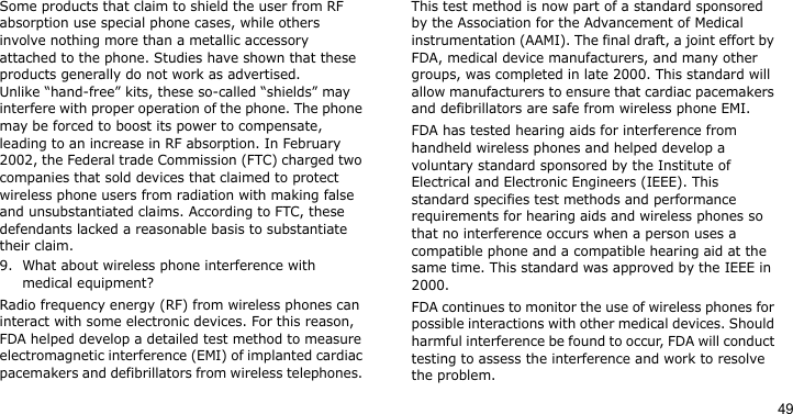 49Some products that claim to shield the user from RF absorption use special phone cases, while others involve nothing more than a metallic accessory attached to the phone. Studies have shown that these products generally do not work as advertised. Unlike “hand-free” kits, these so-called “shields” may interfere with proper operation of the phone. The phone may be forced to boost its power to compensate, leading to an increase in RF absorption. In February 2002, the Federal trade Commission (FTC) charged two companies that sold devices that claimed to protect wireless phone users from radiation with making false and unsubstantiated claims. According to FTC, these defendants lacked a reasonable basis to substantiate their claim.9. What about wireless phone interference with medical equipment?Radio frequency energy (RF) from wireless phones can interact with some electronic devices. For this reason, FDA helped develop a detailed test method to measure electromagnetic interference (EMI) of implanted cardiac pacemakers and defibrillators from wireless telephones. This test method is now part of a standard sponsored by the Association for the Advancement of Medical instrumentation (AAMI). The final draft, a joint effort by FDA, medical device manufacturers, and many other groups, was completed in late 2000. This standard will allow manufacturers to ensure that cardiac pacemakers and defibrillators are safe from wireless phone EMI.FDA has tested hearing aids for interference from handheld wireless phones and helped develop a voluntary standard sponsored by the Institute of Electrical and Electronic Engineers (IEEE). This standard specifies test methods and performance requirements for hearing aids and wireless phones so that no interference occurs when a person uses a compatible phone and a compatible hearing aid at the same time. This standard was approved by the IEEE in 2000.FDA continues to monitor the use of wireless phones for possible interactions with other medical devices. Should harmful interference be found to occur, FDA will conduct testing to assess the interference and work to resolve the problem.