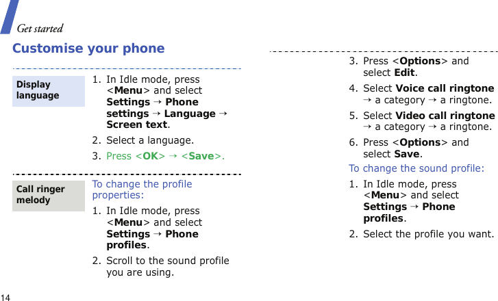 Get started14Customise your phone1. In Idle mode, press &lt;Menu&gt; and select Settings → Phone settings → Language → Screen text.2. Select a language.3. Press &lt;OK&gt; → &lt;Save&gt;.To change the profile properties:1. In Idle mode, press &lt;Menu&gt; and select Settings → Phone profiles.2. Scroll to the sound profile you are using.Display languageCall ringer melody3. Press &lt;Options&gt; and select Edit.4. Select Voice call ringtone → a category → a ringtone.5. Select Video call ringtone → a category → a ringtone.6. Press &lt;Options&gt; and select Save.To change the sound profile:1. In Idle mode, press &lt;Menu&gt; and select Settings → Phone profiles.2. Select the profile you want.