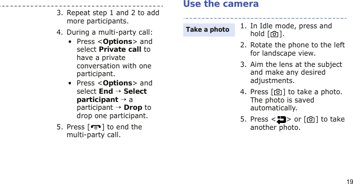 19Use the camera3. Repeat step 1 and 2 to add more participants.4. During a multi-party call:• Press &lt;Options&gt; and select Private call to have a private conversation with one participant. • Press &lt;Options&gt; and select End → Select participant → a participant → Drop to drop one participant.5. Press [ ] to end the multi-party call.1. In Idle mode, press and hold [ ].2. Rotate the phone to the left for landscape view.3. Aim the lens at the subject and make any desired adjustments.4. Press [ ] to take a photo. The photo is saved automatically.5. Press &lt; &gt; or [ ] to take another photo.Take a photo