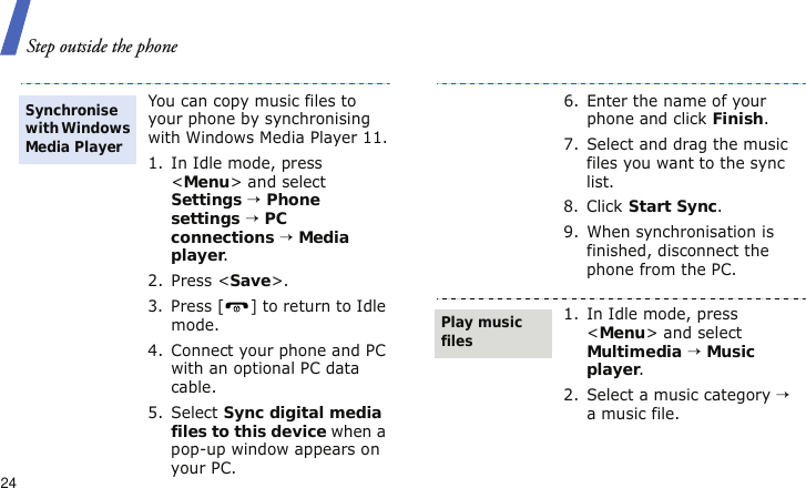 Step outside the phone24You can copy music files to your phone by synchronising with Windows Media Player 11.1. In Idle mode, press &lt;Menu&gt; and select Settings → Phone settings → PC connections → Media player.2. Press &lt;Save&gt;.3. Press [ ] to return to Idle mode.4. Connect your phone and PC with an optional PC data cable.5. Select Sync digital media files to this device when a pop-up window appears on your PC.Synchronise with Windows Media Player6. Enter the name of your phone and click Finish.7. Select and drag the music files you want to the sync list.8. Click Start Sync.9. When synchronisation is finished, disconnect the phone from the PC.1. In Idle mode, press &lt;Menu&gt; and select Multimedia → Music player.2. Select a music category → a music file.Play music files
