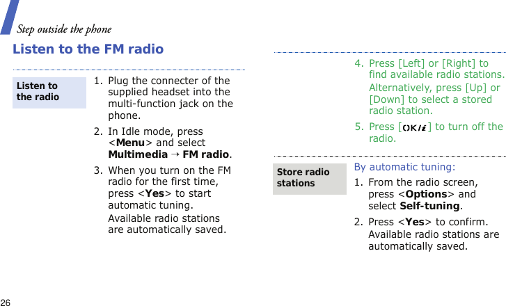 Step outside the phone26Listen to the FM radio1. Plug the connecter of the supplied headset into the multi-function jack on the phone.2. In Idle mode, press &lt;Menu&gt; and select Multimedia → FM radio.3. When you turn on the FM radio for the first time, press &lt;Yes&gt; to start automatic tuning. Available radio stations are automatically saved.Listen to the radio4. Press [Left] or [Right] to find available radio stations.Alternatively, press [Up] or [Down] to select a stored radio station.5. Press [ ] to turn off the radio.By automatic tuning:1. From the radio screen, press &lt;Options&gt; and select Self-tuning.2. Press &lt;Yes&gt; to confirm.Available radio stations are automatically saved.Store radio stations